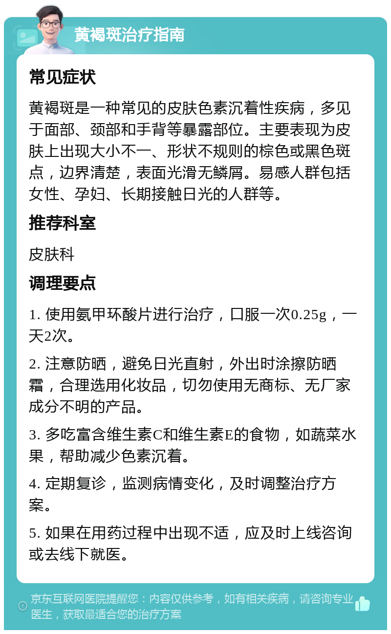 黄褐斑治疗指南 常见症状 黄褐斑是一种常见的皮肤色素沉着性疾病，多见于面部、颈部和手背等暴露部位。主要表现为皮肤上出现大小不一、形状不规则的棕色或黑色斑点，边界清楚，表面光滑无鳞屑。易感人群包括女性、孕妇、长期接触日光的人群等。 推荐科室 皮肤科 调理要点 1. 使用氨甲环酸片进行治疗，口服一次0.25g，一天2次。 2. 注意防晒，避免日光直射，外出时涂擦防晒霜，合理选用化妆品，切勿使用无商标、无厂家成分不明的产品。 3. 多吃富含维生素C和维生素E的食物，如蔬菜水果，帮助减少色素沉着。 4. 定期复诊，监测病情变化，及时调整治疗方案。 5. 如果在用药过程中出现不适，应及时上线咨询或去线下就医。