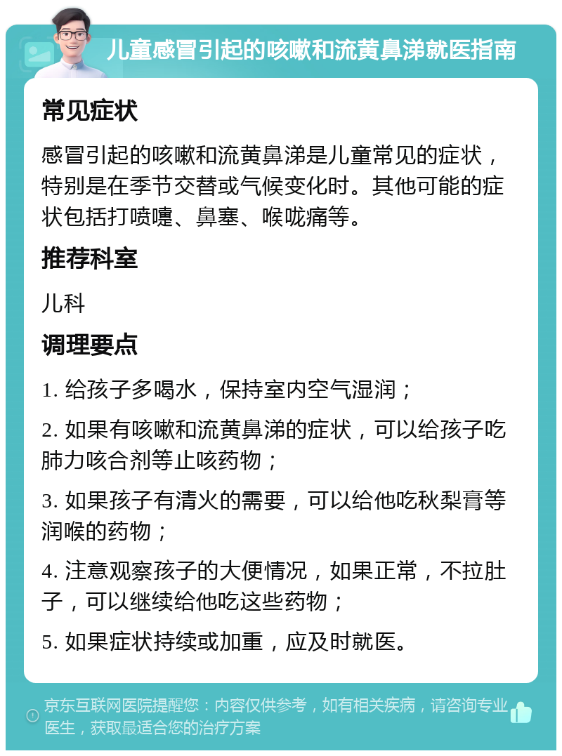 儿童感冒引起的咳嗽和流黄鼻涕就医指南 常见症状 感冒引起的咳嗽和流黄鼻涕是儿童常见的症状，特别是在季节交替或气候变化时。其他可能的症状包括打喷嚏、鼻塞、喉咙痛等。 推荐科室 儿科 调理要点 1. 给孩子多喝水，保持室内空气湿润； 2. 如果有咳嗽和流黄鼻涕的症状，可以给孩子吃肺力咳合剂等止咳药物； 3. 如果孩子有清火的需要，可以给他吃秋梨膏等润喉的药物； 4. 注意观察孩子的大便情况，如果正常，不拉肚子，可以继续给他吃这些药物； 5. 如果症状持续或加重，应及时就医。