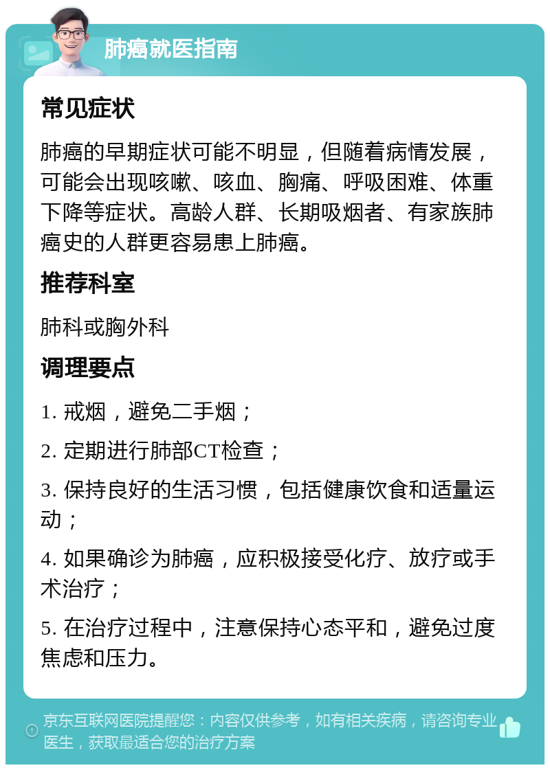 肺癌就医指南 常见症状 肺癌的早期症状可能不明显，但随着病情发展，可能会出现咳嗽、咳血、胸痛、呼吸困难、体重下降等症状。高龄人群、长期吸烟者、有家族肺癌史的人群更容易患上肺癌。 推荐科室 肺科或胸外科 调理要点 1. 戒烟，避免二手烟； 2. 定期进行肺部CT检查； 3. 保持良好的生活习惯，包括健康饮食和适量运动； 4. 如果确诊为肺癌，应积极接受化疗、放疗或手术治疗； 5. 在治疗过程中，注意保持心态平和，避免过度焦虑和压力。