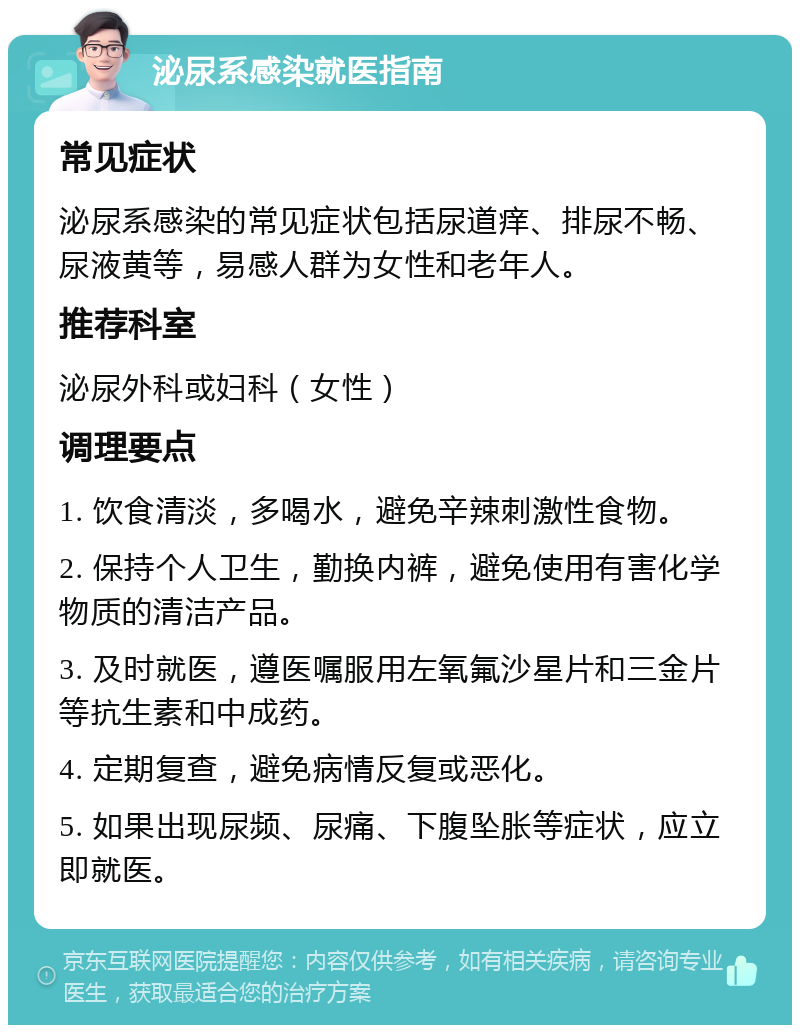 泌尿系感染就医指南 常见症状 泌尿系感染的常见症状包括尿道痒、排尿不畅、尿液黄等，易感人群为女性和老年人。 推荐科室 泌尿外科或妇科（女性） 调理要点 1. 饮食清淡，多喝水，避免辛辣刺激性食物。 2. 保持个人卫生，勤换内裤，避免使用有害化学物质的清洁产品。 3. 及时就医，遵医嘱服用左氧氟沙星片和三金片等抗生素和中成药。 4. 定期复查，避免病情反复或恶化。 5. 如果出现尿频、尿痛、下腹坠胀等症状，应立即就医。