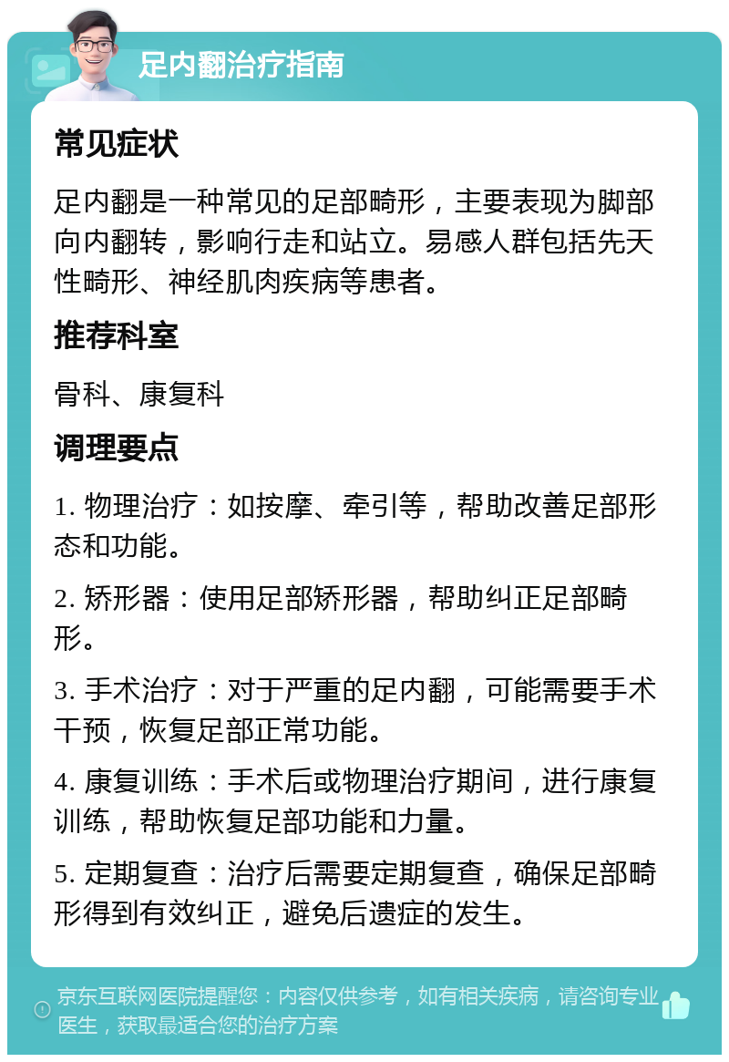 足内翻治疗指南 常见症状 足内翻是一种常见的足部畸形，主要表现为脚部向内翻转，影响行走和站立。易感人群包括先天性畸形、神经肌肉疾病等患者。 推荐科室 骨科、康复科 调理要点 1. 物理治疗：如按摩、牵引等，帮助改善足部形态和功能。 2. 矫形器：使用足部矫形器，帮助纠正足部畸形。 3. 手术治疗：对于严重的足内翻，可能需要手术干预，恢复足部正常功能。 4. 康复训练：手术后或物理治疗期间，进行康复训练，帮助恢复足部功能和力量。 5. 定期复查：治疗后需要定期复查，确保足部畸形得到有效纠正，避免后遗症的发生。