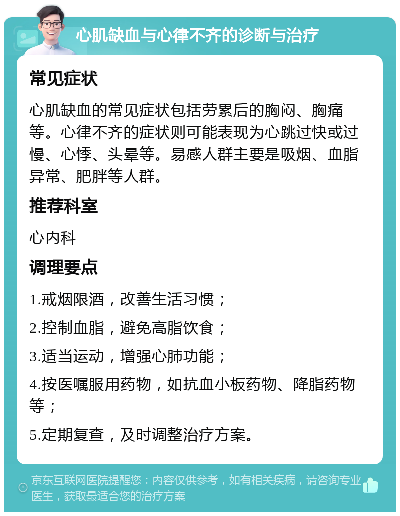 心肌缺血与心律不齐的诊断与治疗 常见症状 心肌缺血的常见症状包括劳累后的胸闷、胸痛等。心律不齐的症状则可能表现为心跳过快或过慢、心悸、头晕等。易感人群主要是吸烟、血脂异常、肥胖等人群。 推荐科室 心内科 调理要点 1.戒烟限酒，改善生活习惯； 2.控制血脂，避免高脂饮食； 3.适当运动，增强心肺功能； 4.按医嘱服用药物，如抗血小板药物、降脂药物等； 5.定期复查，及时调整治疗方案。