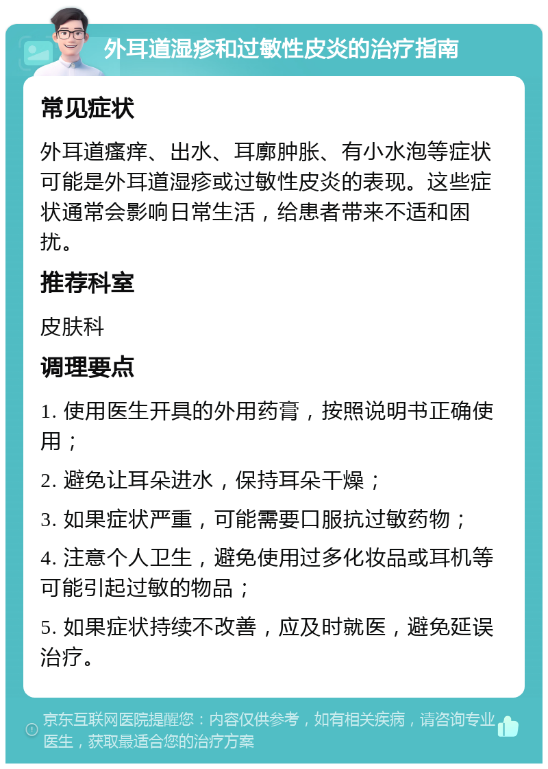 外耳道湿疹和过敏性皮炎的治疗指南 常见症状 外耳道瘙痒、出水、耳廓肿胀、有小水泡等症状可能是外耳道湿疹或过敏性皮炎的表现。这些症状通常会影响日常生活，给患者带来不适和困扰。 推荐科室 皮肤科 调理要点 1. 使用医生开具的外用药膏，按照说明书正确使用； 2. 避免让耳朵进水，保持耳朵干燥； 3. 如果症状严重，可能需要口服抗过敏药物； 4. 注意个人卫生，避免使用过多化妆品或耳机等可能引起过敏的物品； 5. 如果症状持续不改善，应及时就医，避免延误治疗。