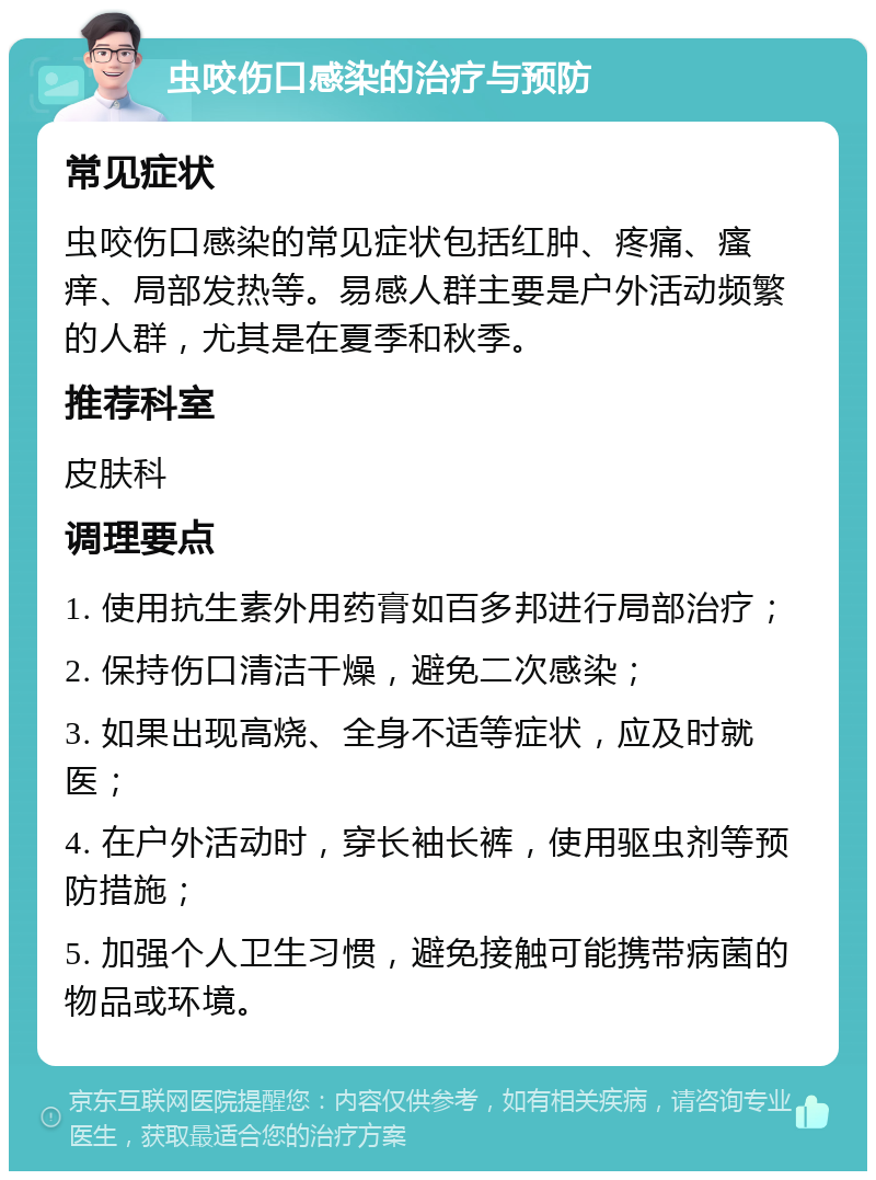 虫咬伤口感染的治疗与预防 常见症状 虫咬伤口感染的常见症状包括红肿、疼痛、瘙痒、局部发热等。易感人群主要是户外活动频繁的人群，尤其是在夏季和秋季。 推荐科室 皮肤科 调理要点 1. 使用抗生素外用药膏如百多邦进行局部治疗； 2. 保持伤口清洁干燥，避免二次感染； 3. 如果出现高烧、全身不适等症状，应及时就医； 4. 在户外活动时，穿长袖长裤，使用驱虫剂等预防措施； 5. 加强个人卫生习惯，避免接触可能携带病菌的物品或环境。