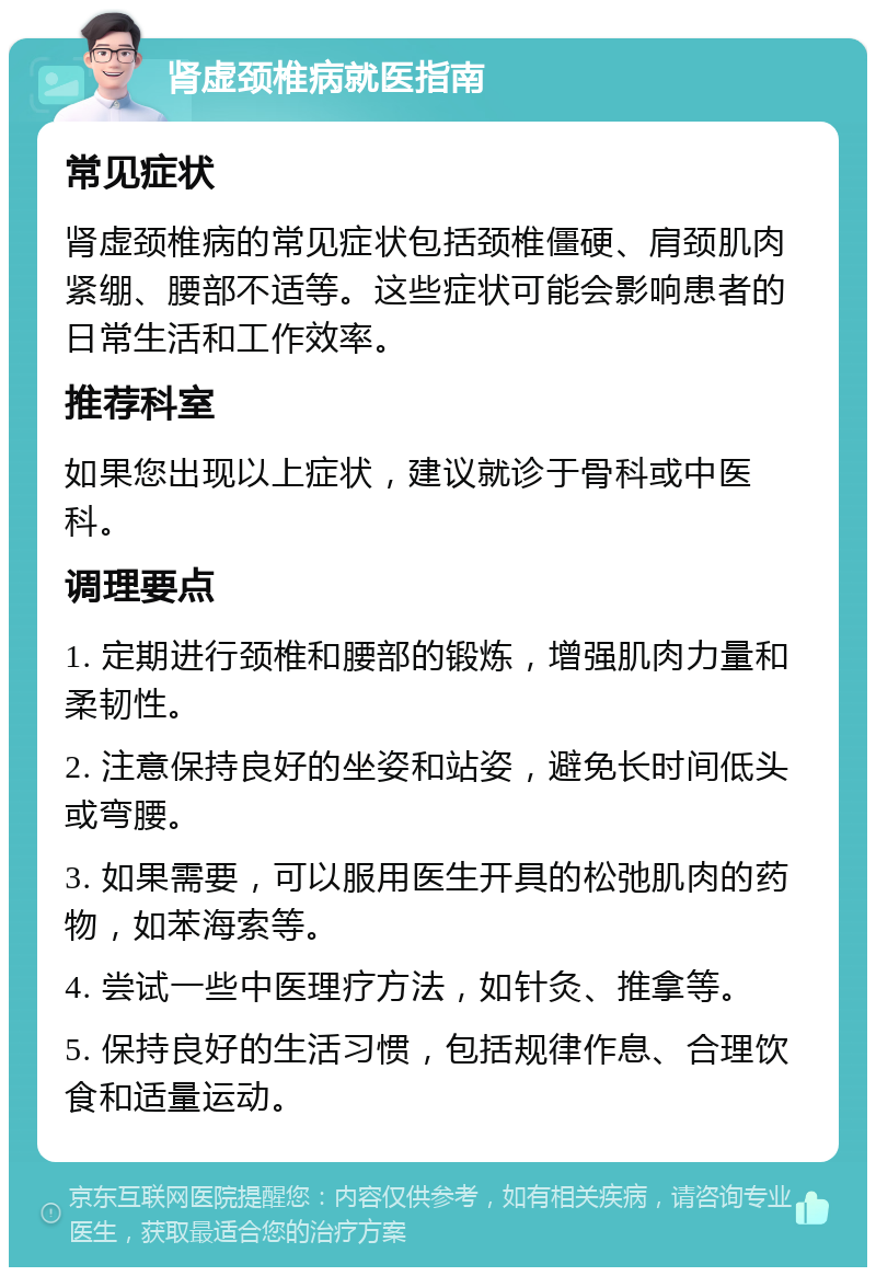 肾虚颈椎病就医指南 常见症状 肾虚颈椎病的常见症状包括颈椎僵硬、肩颈肌肉紧绷、腰部不适等。这些症状可能会影响患者的日常生活和工作效率。 推荐科室 如果您出现以上症状，建议就诊于骨科或中医科。 调理要点 1. 定期进行颈椎和腰部的锻炼，增强肌肉力量和柔韧性。 2. 注意保持良好的坐姿和站姿，避免长时间低头或弯腰。 3. 如果需要，可以服用医生开具的松弛肌肉的药物，如苯海索等。 4. 尝试一些中医理疗方法，如针灸、推拿等。 5. 保持良好的生活习惯，包括规律作息、合理饮食和适量运动。