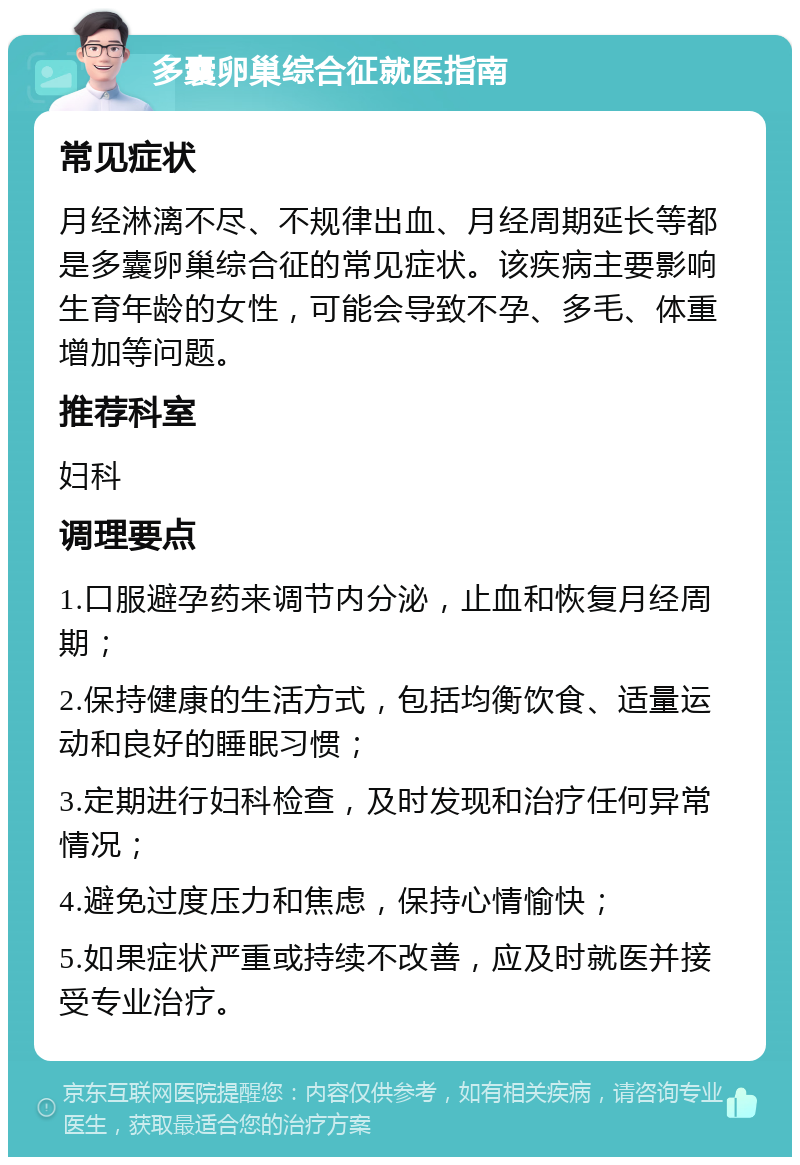 多囊卵巢综合征就医指南 常见症状 月经淋漓不尽、不规律出血、月经周期延长等都是多囊卵巢综合征的常见症状。该疾病主要影响生育年龄的女性，可能会导致不孕、多毛、体重增加等问题。 推荐科室 妇科 调理要点 1.口服避孕药来调节内分泌，止血和恢复月经周期； 2.保持健康的生活方式，包括均衡饮食、适量运动和良好的睡眠习惯； 3.定期进行妇科检查，及时发现和治疗任何异常情况； 4.避免过度压力和焦虑，保持心情愉快； 5.如果症状严重或持续不改善，应及时就医并接受专业治疗。