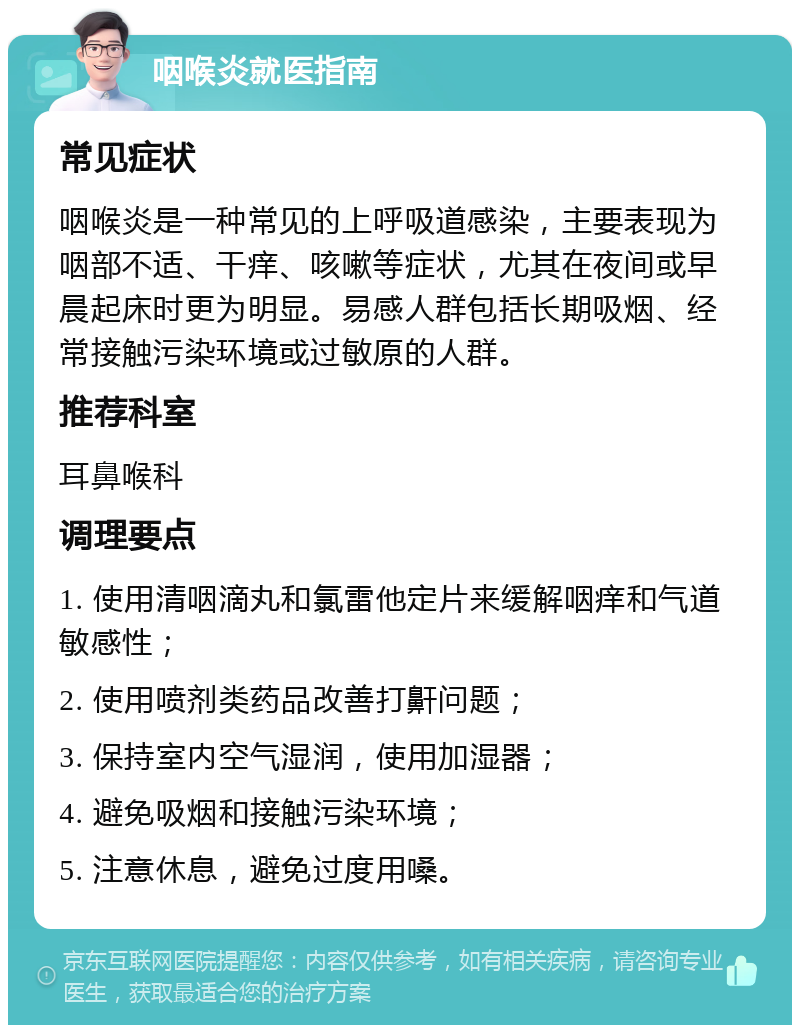 咽喉炎就医指南 常见症状 咽喉炎是一种常见的上呼吸道感染，主要表现为咽部不适、干痒、咳嗽等症状，尤其在夜间或早晨起床时更为明显。易感人群包括长期吸烟、经常接触污染环境或过敏原的人群。 推荐科室 耳鼻喉科 调理要点 1. 使用清咽滴丸和氯雷他定片来缓解咽痒和气道敏感性； 2. 使用喷剂类药品改善打鼾问题； 3. 保持室内空气湿润，使用加湿器； 4. 避免吸烟和接触污染环境； 5. 注意休息，避免过度用嗓。