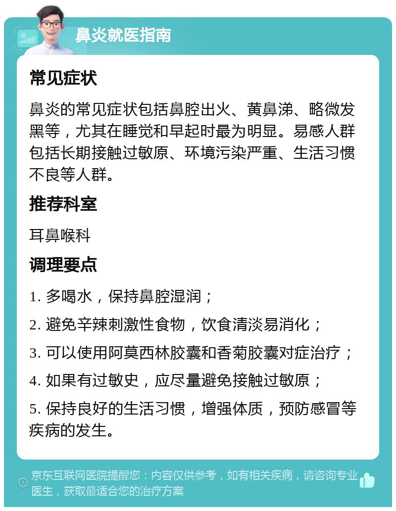 鼻炎就医指南 常见症状 鼻炎的常见症状包括鼻腔出火、黄鼻涕、略微发黑等，尤其在睡觉和早起时最为明显。易感人群包括长期接触过敏原、环境污染严重、生活习惯不良等人群。 推荐科室 耳鼻喉科 调理要点 1. 多喝水，保持鼻腔湿润； 2. 避免辛辣刺激性食物，饮食清淡易消化； 3. 可以使用阿莫西林胶囊和香菊胶囊对症治疗； 4. 如果有过敏史，应尽量避免接触过敏原； 5. 保持良好的生活习惯，增强体质，预防感冒等疾病的发生。