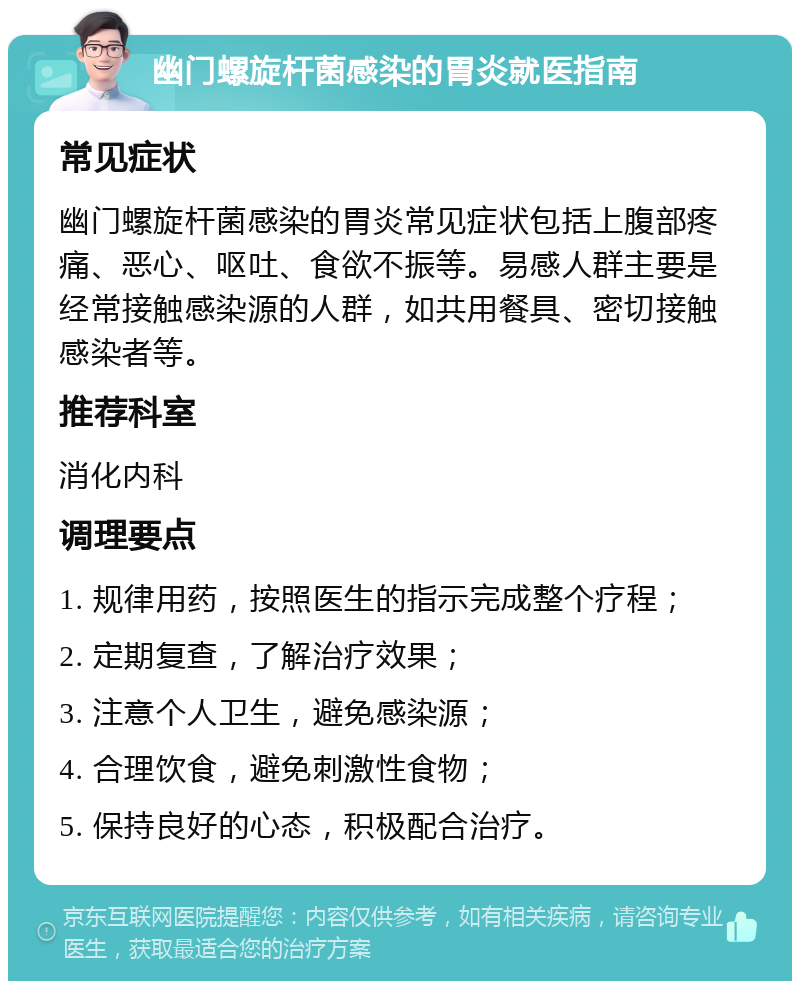 幽门螺旋杆菌感染的胃炎就医指南 常见症状 幽门螺旋杆菌感染的胃炎常见症状包括上腹部疼痛、恶心、呕吐、食欲不振等。易感人群主要是经常接触感染源的人群，如共用餐具、密切接触感染者等。 推荐科室 消化内科 调理要点 1. 规律用药，按照医生的指示完成整个疗程； 2. 定期复查，了解治疗效果； 3. 注意个人卫生，避免感染源； 4. 合理饮食，避免刺激性食物； 5. 保持良好的心态，积极配合治疗。