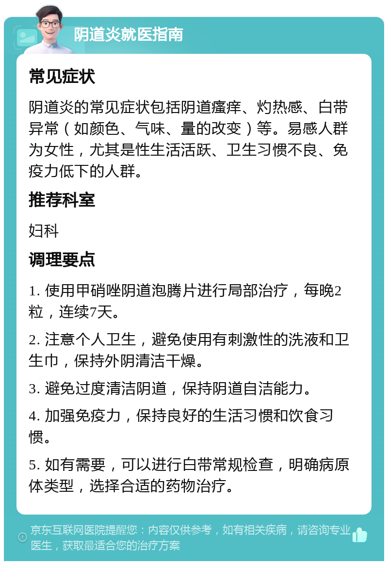 阴道炎就医指南 常见症状 阴道炎的常见症状包括阴道瘙痒、灼热感、白带异常（如颜色、气味、量的改变）等。易感人群为女性，尤其是性生活活跃、卫生习惯不良、免疫力低下的人群。 推荐科室 妇科 调理要点 1. 使用甲硝唑阴道泡腾片进行局部治疗，每晚2粒，连续7天。 2. 注意个人卫生，避免使用有刺激性的洗液和卫生巾，保持外阴清洁干燥。 3. 避免过度清洁阴道，保持阴道自洁能力。 4. 加强免疫力，保持良好的生活习惯和饮食习惯。 5. 如有需要，可以进行白带常规检查，明确病原体类型，选择合适的药物治疗。