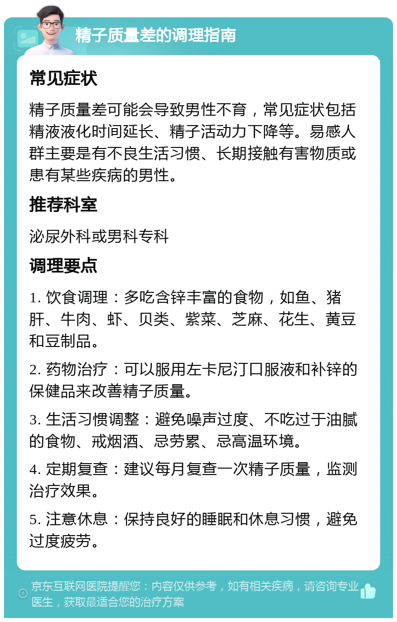 精子质量差的调理指南 常见症状 精子质量差可能会导致男性不育，常见症状包括精液液化时间延长、精子活动力下降等。易感人群主要是有不良生活习惯、长期接触有害物质或患有某些疾病的男性。 推荐科室 泌尿外科或男科专科 调理要点 1. 饮食调理：多吃含锌丰富的食物，如鱼、猪肝、牛肉、虾、贝类、紫菜、芝麻、花生、黄豆和豆制品。 2. 药物治疗：可以服用左卡尼汀口服液和补锌的保健品来改善精子质量。 3. 生活习惯调整：避免噪声过度、不吃过于油腻的食物、戒烟酒、忌劳累、忌高温环境。 4. 定期复查：建议每月复查一次精子质量，监测治疗效果。 5. 注意休息：保持良好的睡眠和休息习惯，避免过度疲劳。