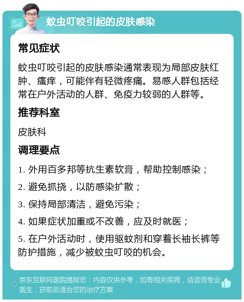 蚊虫叮咬引起的皮肤感染 常见症状 蚊虫叮咬引起的皮肤感染通常表现为局部皮肤红肿、瘙痒，可能伴有轻微疼痛。易感人群包括经常在户外活动的人群、免疫力较弱的人群等。 推荐科室 皮肤科 调理要点 1. 外用百多邦等抗生素软膏，帮助控制感染； 2. 避免抓挠，以防感染扩散； 3. 保持局部清洁，避免污染； 4. 如果症状加重或不改善，应及时就医； 5. 在户外活动时，使用驱蚊剂和穿着长袖长裤等防护措施，减少被蚊虫叮咬的机会。