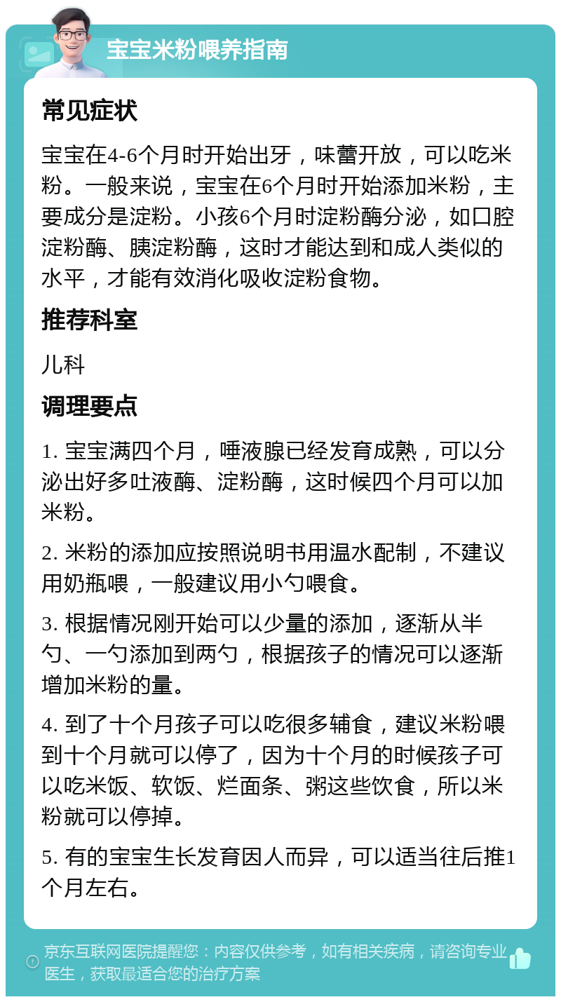 宝宝米粉喂养指南 常见症状 宝宝在4-6个月时开始出牙，味蕾开放，可以吃米粉。一般来说，宝宝在6个月时开始添加米粉，主要成分是淀粉。小孩6个月时淀粉酶分泌，如口腔淀粉酶、胰淀粉酶，这时才能达到和成人类似的水平，才能有效消化吸收淀粉食物。 推荐科室 儿科 调理要点 1. 宝宝满四个月，唾液腺已经发育成熟，可以分泌出好多吐液酶、淀粉酶，这时候四个月可以加米粉。 2. 米粉的添加应按照说明书用温水配制，不建议用奶瓶喂，一般建议用小勺喂食。 3. 根据情况刚开始可以少量的添加，逐渐从半勺、一勺添加到两勺，根据孩子的情况可以逐渐增加米粉的量。 4. 到了十个月孩子可以吃很多辅食，建议米粉喂到十个月就可以停了，因为十个月的时候孩子可以吃米饭、软饭、烂面条、粥这些饮食，所以米粉就可以停掉。 5. 有的宝宝生长发育因人而异，可以适当往后推1个月左右。