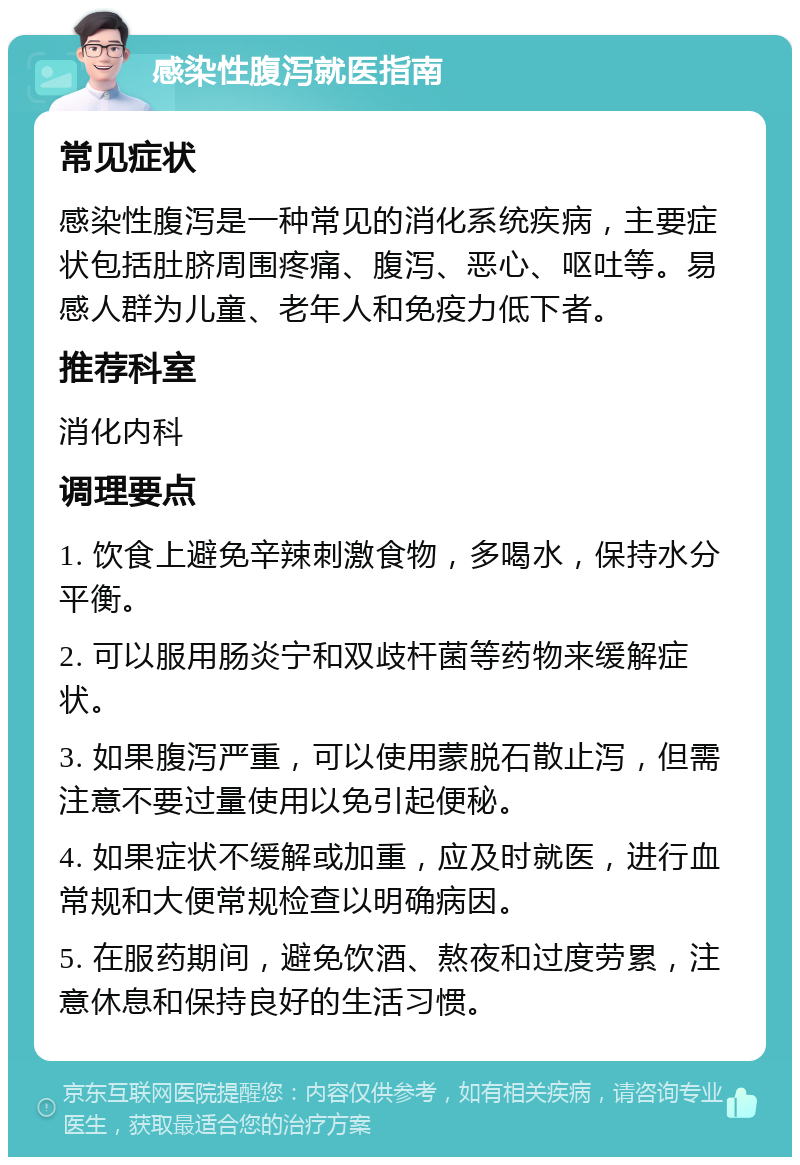 感染性腹泻就医指南 常见症状 感染性腹泻是一种常见的消化系统疾病，主要症状包括肚脐周围疼痛、腹泻、恶心、呕吐等。易感人群为儿童、老年人和免疫力低下者。 推荐科室 消化内科 调理要点 1. 饮食上避免辛辣刺激食物，多喝水，保持水分平衡。 2. 可以服用肠炎宁和双歧杆菌等药物来缓解症状。 3. 如果腹泻严重，可以使用蒙脱石散止泻，但需注意不要过量使用以免引起便秘。 4. 如果症状不缓解或加重，应及时就医，进行血常规和大便常规检查以明确病因。 5. 在服药期间，避免饮酒、熬夜和过度劳累，注意休息和保持良好的生活习惯。