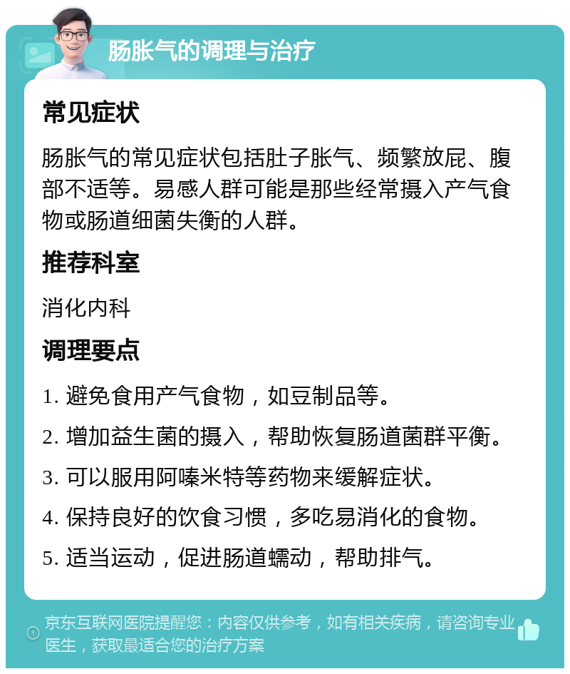 肠胀气的调理与治疗 常见症状 肠胀气的常见症状包括肚子胀气、频繁放屁、腹部不适等。易感人群可能是那些经常摄入产气食物或肠道细菌失衡的人群。 推荐科室 消化内科 调理要点 1. 避免食用产气食物，如豆制品等。 2. 增加益生菌的摄入，帮助恢复肠道菌群平衡。 3. 可以服用阿嗪米特等药物来缓解症状。 4. 保持良好的饮食习惯，多吃易消化的食物。 5. 适当运动，促进肠道蠕动，帮助排气。