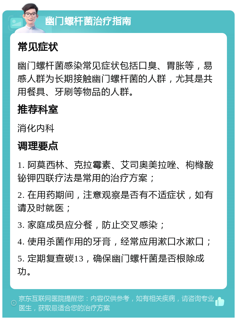 幽门螺杆菌治疗指南 常见症状 幽门螺杆菌感染常见症状包括口臭、胃胀等，易感人群为长期接触幽门螺杆菌的人群，尤其是共用餐具、牙刷等物品的人群。 推荐科室 消化内科 调理要点 1. 阿莫西林、克拉霉素、艾司奥美拉唑、枸橼酸铋钾四联疗法是常用的治疗方案； 2. 在用药期间，注意观察是否有不适症状，如有请及时就医； 3. 家庭成员应分餐，防止交叉感染； 4. 使用杀菌作用的牙膏，经常应用漱口水漱口； 5. 定期复查碳13，确保幽门螺杆菌是否根除成功。