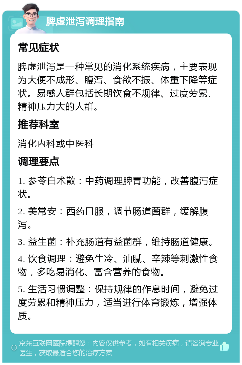 脾虚泄泻调理指南 常见症状 脾虚泄泻是一种常见的消化系统疾病，主要表现为大便不成形、腹泻、食欲不振、体重下降等症状。易感人群包括长期饮食不规律、过度劳累、精神压力大的人群。 推荐科室 消化内科或中医科 调理要点 1. 参苓白术散：中药调理脾胃功能，改善腹泻症状。 2. 美常安：西药口服，调节肠道菌群，缓解腹泻。 3. 益生菌：补充肠道有益菌群，维持肠道健康。 4. 饮食调理：避免生冷、油腻、辛辣等刺激性食物，多吃易消化、富含营养的食物。 5. 生活习惯调整：保持规律的作息时间，避免过度劳累和精神压力，适当进行体育锻炼，增强体质。