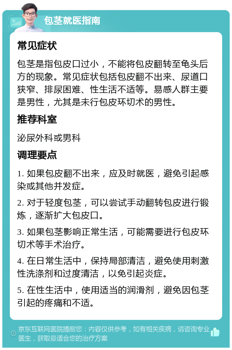 包茎就医指南 常见症状 包茎是指包皮口过小，不能将包皮翻转至龟头后方的现象。常见症状包括包皮翻不出来、尿道口狭窄、排尿困难、性生活不适等。易感人群主要是男性，尤其是未行包皮环切术的男性。 推荐科室 泌尿外科或男科 调理要点 1. 如果包皮翻不出来，应及时就医，避免引起感染或其他并发症。 2. 对于轻度包茎，可以尝试手动翻转包皮进行锻炼，逐渐扩大包皮口。 3. 如果包茎影响正常生活，可能需要进行包皮环切术等手术治疗。 4. 在日常生活中，保持局部清洁，避免使用刺激性洗涤剂和过度清洁，以免引起炎症。 5. 在性生活中，使用适当的润滑剂，避免因包茎引起的疼痛和不适。