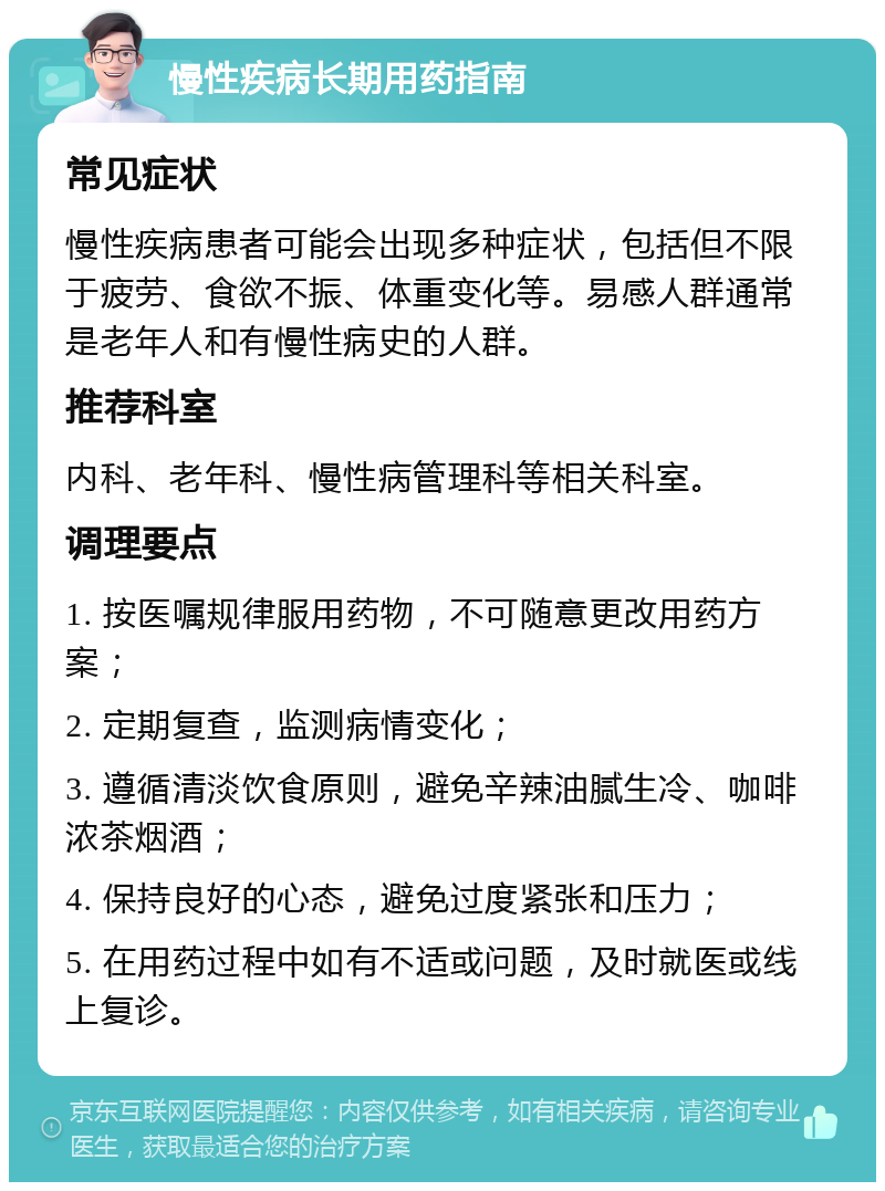 慢性疾病长期用药指南 常见症状 慢性疾病患者可能会出现多种症状，包括但不限于疲劳、食欲不振、体重变化等。易感人群通常是老年人和有慢性病史的人群。 推荐科室 内科、老年科、慢性病管理科等相关科室。 调理要点 1. 按医嘱规律服用药物，不可随意更改用药方案； 2. 定期复查，监测病情变化； 3. 遵循清淡饮食原则，避免辛辣油腻生冷、咖啡浓茶烟酒； 4. 保持良好的心态，避免过度紧张和压力； 5. 在用药过程中如有不适或问题，及时就医或线上复诊。