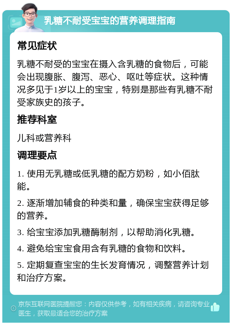 乳糖不耐受宝宝的营养调理指南 常见症状 乳糖不耐受的宝宝在摄入含乳糖的食物后，可能会出现腹胀、腹泻、恶心、呕吐等症状。这种情况多见于1岁以上的宝宝，特别是那些有乳糖不耐受家族史的孩子。 推荐科室 儿科或营养科 调理要点 1. 使用无乳糖或低乳糖的配方奶粉，如小佰肽能。 2. 逐渐增加辅食的种类和量，确保宝宝获得足够的营养。 3. 给宝宝添加乳糖酶制剂，以帮助消化乳糖。 4. 避免给宝宝食用含有乳糖的食物和饮料。 5. 定期复查宝宝的生长发育情况，调整营养计划和治疗方案。