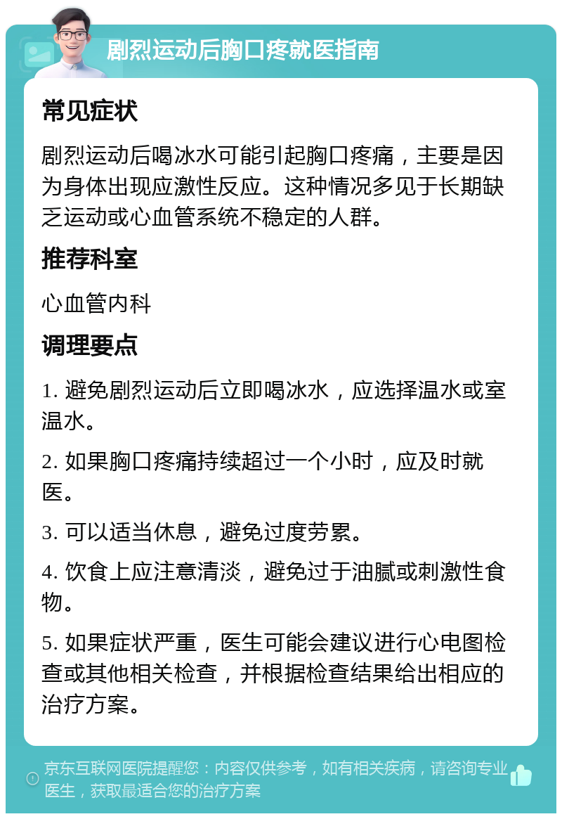 剧烈运动后胸口疼就医指南 常见症状 剧烈运动后喝冰水可能引起胸口疼痛，主要是因为身体出现应激性反应。这种情况多见于长期缺乏运动或心血管系统不稳定的人群。 推荐科室 心血管内科 调理要点 1. 避免剧烈运动后立即喝冰水，应选择温水或室温水。 2. 如果胸口疼痛持续超过一个小时，应及时就医。 3. 可以适当休息，避免过度劳累。 4. 饮食上应注意清淡，避免过于油腻或刺激性食物。 5. 如果症状严重，医生可能会建议进行心电图检查或其他相关检查，并根据检查结果给出相应的治疗方案。