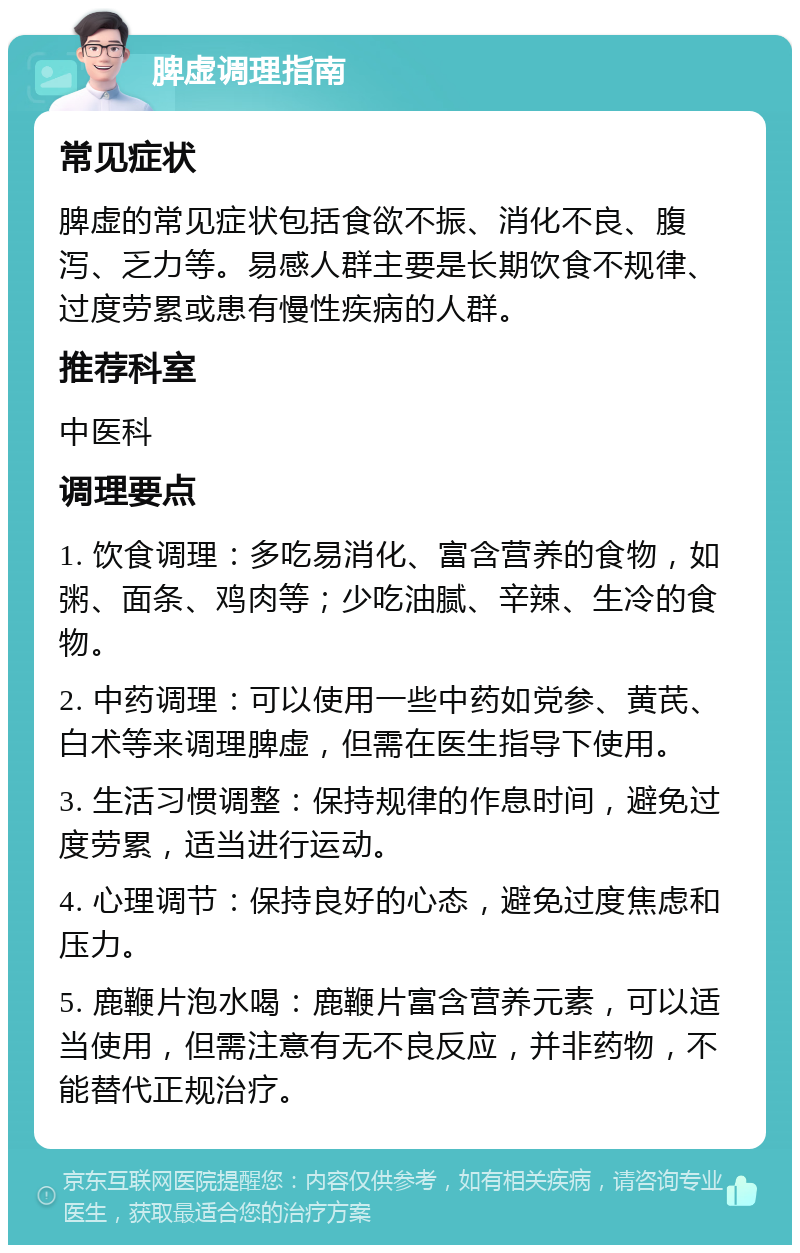 脾虚调理指南 常见症状 脾虚的常见症状包括食欲不振、消化不良、腹泻、乏力等。易感人群主要是长期饮食不规律、过度劳累或患有慢性疾病的人群。 推荐科室 中医科 调理要点 1. 饮食调理：多吃易消化、富含营养的食物，如粥、面条、鸡肉等；少吃油腻、辛辣、生冷的食物。 2. 中药调理：可以使用一些中药如党参、黄芪、白术等来调理脾虚，但需在医生指导下使用。 3. 生活习惯调整：保持规律的作息时间，避免过度劳累，适当进行运动。 4. 心理调节：保持良好的心态，避免过度焦虑和压力。 5. 鹿鞭片泡水喝：鹿鞭片富含营养元素，可以适当使用，但需注意有无不良反应，并非药物，不能替代正规治疗。