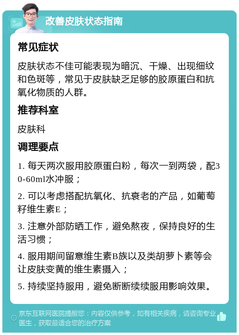 改善皮肤状态指南 常见症状 皮肤状态不佳可能表现为暗沉、干燥、出现细纹和色斑等，常见于皮肤缺乏足够的胶原蛋白和抗氧化物质的人群。 推荐科室 皮肤科 调理要点 1. 每天两次服用胶原蛋白粉，每次一到两袋，配30-60ml水冲服； 2. 可以考虑搭配抗氧化、抗衰老的产品，如葡萄籽维生素E； 3. 注意外部防晒工作，避免熬夜，保持良好的生活习惯； 4. 服用期间留意维生素B族以及类胡萝卜素等会让皮肤变黄的维生素摄入； 5. 持续坚持服用，避免断断续续服用影响效果。