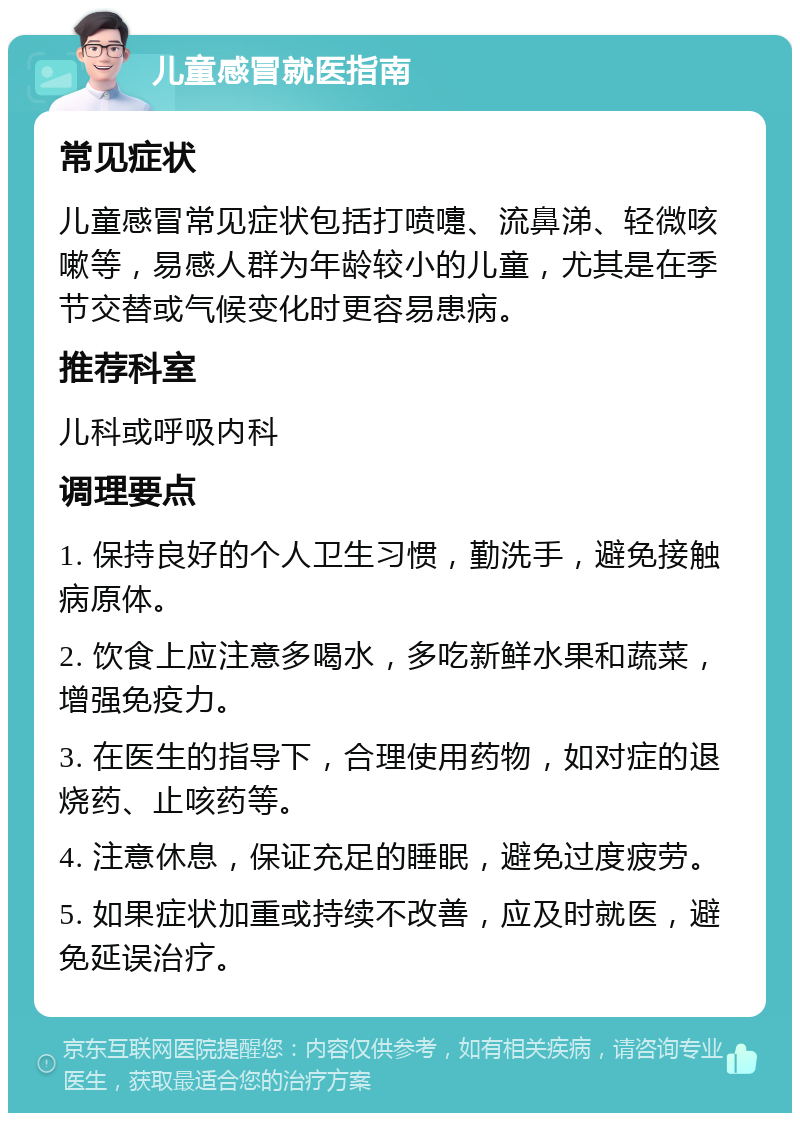 儿童感冒就医指南 常见症状 儿童感冒常见症状包括打喷嚏、流鼻涕、轻微咳嗽等，易感人群为年龄较小的儿童，尤其是在季节交替或气候变化时更容易患病。 推荐科室 儿科或呼吸内科 调理要点 1. 保持良好的个人卫生习惯，勤洗手，避免接触病原体。 2. 饮食上应注意多喝水，多吃新鲜水果和蔬菜，增强免疫力。 3. 在医生的指导下，合理使用药物，如对症的退烧药、止咳药等。 4. 注意休息，保证充足的睡眠，避免过度疲劳。 5. 如果症状加重或持续不改善，应及时就医，避免延误治疗。