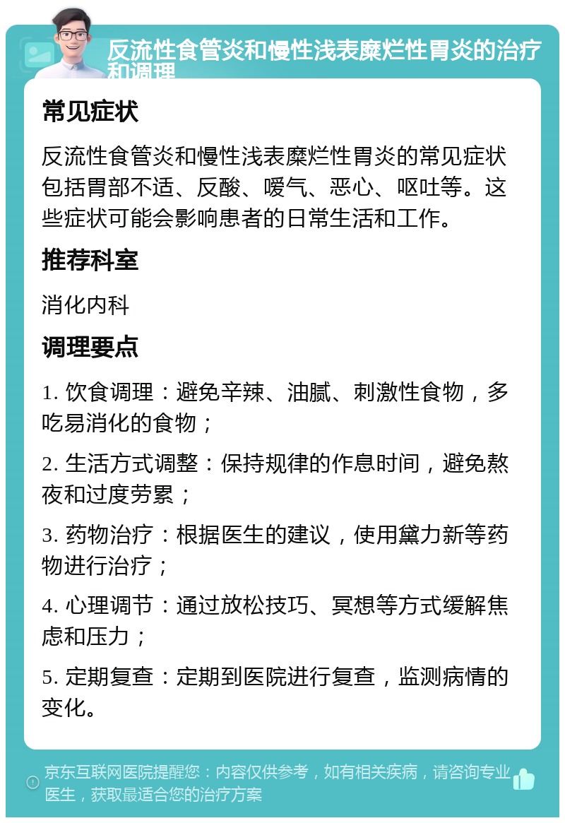 反流性食管炎和慢性浅表糜烂性胃炎的治疗和调理 常见症状 反流性食管炎和慢性浅表糜烂性胃炎的常见症状包括胃部不适、反酸、嗳气、恶心、呕吐等。这些症状可能会影响患者的日常生活和工作。 推荐科室 消化内科 调理要点 1. 饮食调理：避免辛辣、油腻、刺激性食物，多吃易消化的食物； 2. 生活方式调整：保持规律的作息时间，避免熬夜和过度劳累； 3. 药物治疗：根据医生的建议，使用黛力新等药物进行治疗； 4. 心理调节：通过放松技巧、冥想等方式缓解焦虑和压力； 5. 定期复查：定期到医院进行复查，监测病情的变化。