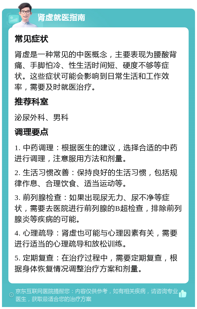 肾虚就医指南 常见症状 肾虚是一种常见的中医概念，主要表现为腰酸背痛、手脚怕冷、性生活时间短、硬度不够等症状。这些症状可能会影响到日常生活和工作效率，需要及时就医治疗。 推荐科室 泌尿外科、男科 调理要点 1. 中药调理：根据医生的建议，选择合适的中药进行调理，注意服用方法和剂量。 2. 生活习惯改善：保持良好的生活习惯，包括规律作息、合理饮食、适当运动等。 3. 前列腺检查：如果出现尿无力、尿不净等症状，需要去医院进行前列腺的B超检查，排除前列腺炎等疾病的可能。 4. 心理疏导：肾虚也可能与心理因素有关，需要进行适当的心理疏导和放松训练。 5. 定期复查：在治疗过程中，需要定期复查，根据身体恢复情况调整治疗方案和剂量。