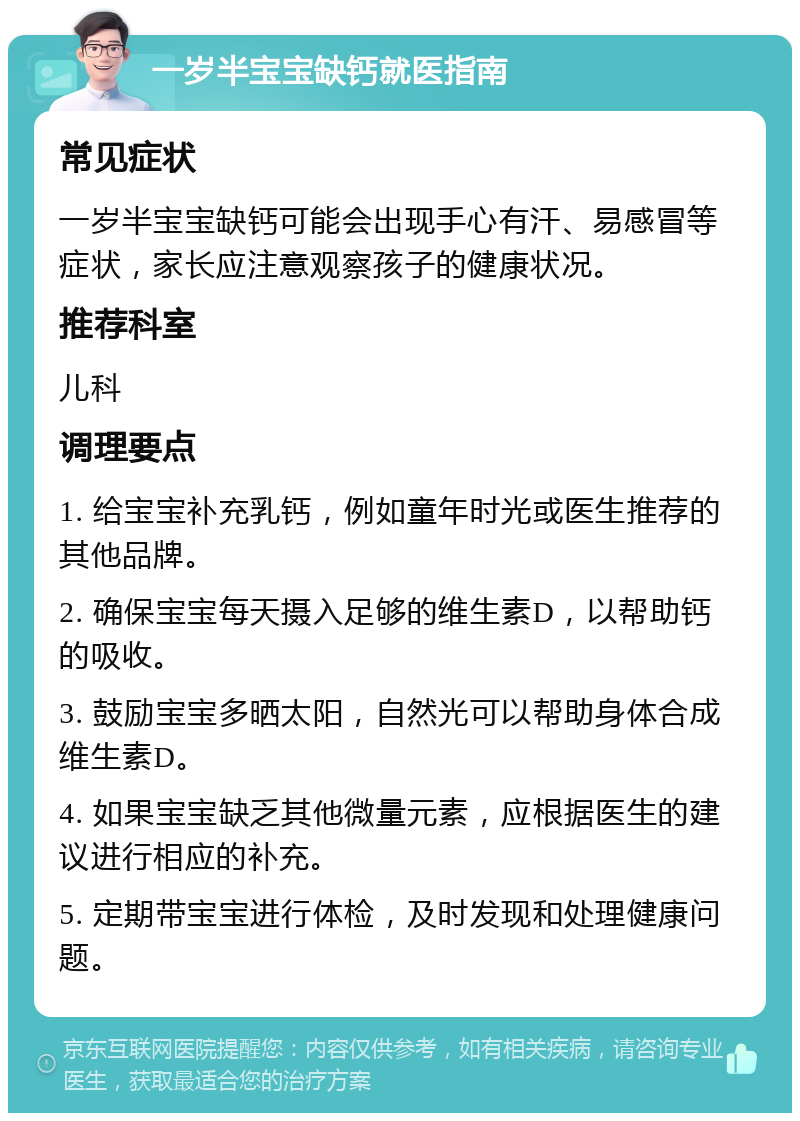 一岁半宝宝缺钙就医指南 常见症状 一岁半宝宝缺钙可能会出现手心有汗、易感冒等症状，家长应注意观察孩子的健康状况。 推荐科室 儿科 调理要点 1. 给宝宝补充乳钙，例如童年时光或医生推荐的其他品牌。 2. 确保宝宝每天摄入足够的维生素D，以帮助钙的吸收。 3. 鼓励宝宝多晒太阳，自然光可以帮助身体合成维生素D。 4. 如果宝宝缺乏其他微量元素，应根据医生的建议进行相应的补充。 5. 定期带宝宝进行体检，及时发现和处理健康问题。