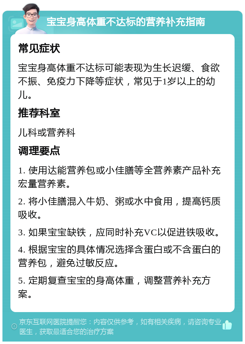 宝宝身高体重不达标的营养补充指南 常见症状 宝宝身高体重不达标可能表现为生长迟缓、食欲不振、免疫力下降等症状，常见于1岁以上的幼儿。 推荐科室 儿科或营养科 调理要点 1. 使用达能营养包或小佳膳等全营养素产品补充宏量营养素。 2. 将小佳膳混入牛奶、粥或水中食用，提高钙质吸收。 3. 如果宝宝缺铁，应同时补充VC以促进铁吸收。 4. 根据宝宝的具体情况选择含蛋白或不含蛋白的营养包，避免过敏反应。 5. 定期复查宝宝的身高体重，调整营养补充方案。