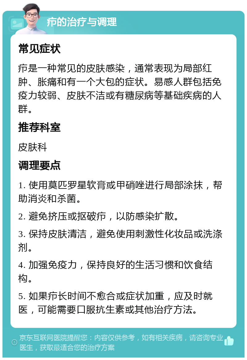 疖的治疗与调理 常见症状 疖是一种常见的皮肤感染，通常表现为局部红肿、胀痛和有一个大包的症状。易感人群包括免疫力较弱、皮肤不洁或有糖尿病等基础疾病的人群。 推荐科室 皮肤科 调理要点 1. 使用莫匹罗星软膏或甲硝唑进行局部涂抹，帮助消炎和杀菌。 2. 避免挤压或抠破疖，以防感染扩散。 3. 保持皮肤清洁，避免使用刺激性化妆品或洗涤剂。 4. 加强免疫力，保持良好的生活习惯和饮食结构。 5. 如果疖长时间不愈合或症状加重，应及时就医，可能需要口服抗生素或其他治疗方法。