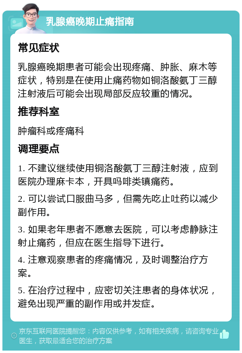 乳腺癌晚期止痛指南 常见症状 乳腺癌晚期患者可能会出现疼痛、肿胀、麻木等症状，特别是在使用止痛药物如铜洛酸氨丁三醇注射液后可能会出现局部反应较重的情况。 推荐科室 肿瘤科或疼痛科 调理要点 1. 不建议继续使用铜洛酸氨丁三醇注射液，应到医院办理麻卡本，开具吗啡类镇痛药。 2. 可以尝试口服曲马多，但需先吃止吐药以减少副作用。 3. 如果老年患者不愿意去医院，可以考虑静脉注射止痛药，但应在医生指导下进行。 4. 注意观察患者的疼痛情况，及时调整治疗方案。 5. 在治疗过程中，应密切关注患者的身体状况，避免出现严重的副作用或并发症。