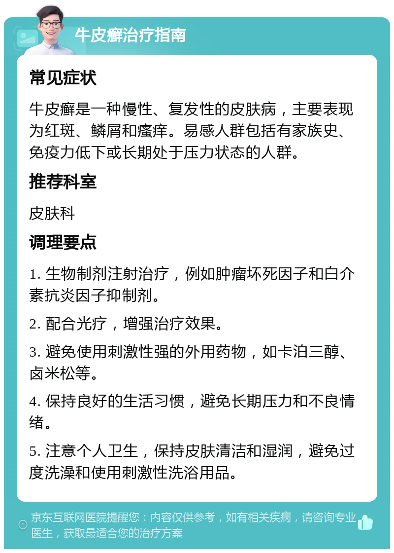 牛皮癣治疗指南 常见症状 牛皮癣是一种慢性、复发性的皮肤病，主要表现为红斑、鳞屑和瘙痒。易感人群包括有家族史、免疫力低下或长期处于压力状态的人群。 推荐科室 皮肤科 调理要点 1. 生物制剂注射治疗，例如肿瘤坏死因子和白介素抗炎因子抑制剂。 2. 配合光疗，增强治疗效果。 3. 避免使用刺激性强的外用药物，如卡泊三醇、卤米松等。 4. 保持良好的生活习惯，避免长期压力和不良情绪。 5. 注意个人卫生，保持皮肤清洁和湿润，避免过度洗澡和使用刺激性洗浴用品。