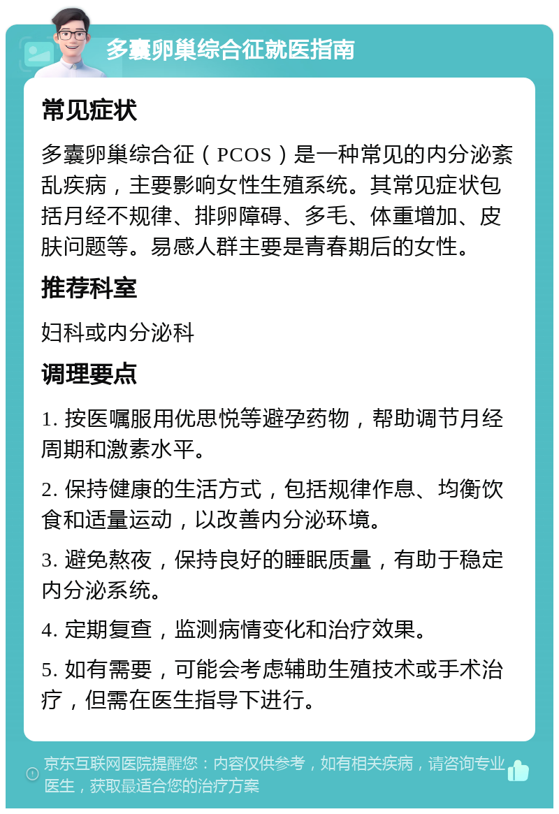 多囊卵巢综合征就医指南 常见症状 多囊卵巢综合征（PCOS）是一种常见的内分泌紊乱疾病，主要影响女性生殖系统。其常见症状包括月经不规律、排卵障碍、多毛、体重增加、皮肤问题等。易感人群主要是青春期后的女性。 推荐科室 妇科或内分泌科 调理要点 1. 按医嘱服用优思悦等避孕药物，帮助调节月经周期和激素水平。 2. 保持健康的生活方式，包括规律作息、均衡饮食和适量运动，以改善内分泌环境。 3. 避免熬夜，保持良好的睡眠质量，有助于稳定内分泌系统。 4. 定期复查，监测病情变化和治疗效果。 5. 如有需要，可能会考虑辅助生殖技术或手术治疗，但需在医生指导下进行。