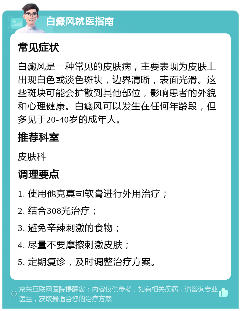 白癜风就医指南 常见症状 白癜风是一种常见的皮肤病，主要表现为皮肤上出现白色或淡色斑块，边界清晰，表面光滑。这些斑块可能会扩散到其他部位，影响患者的外貌和心理健康。白癜风可以发生在任何年龄段，但多见于20-40岁的成年人。 推荐科室 皮肤科 调理要点 1. 使用他克莫司软膏进行外用治疗； 2. 结合308光治疗； 3. 避免辛辣刺激的食物； 4. 尽量不要摩擦刺激皮肤； 5. 定期复诊，及时调整治疗方案。