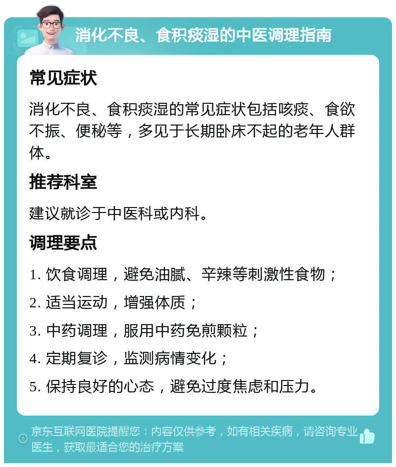 消化不良、食积痰湿的中医调理指南 常见症状 消化不良、食积痰湿的常见症状包括咳痰、食欲不振、便秘等，多见于长期卧床不起的老年人群体。 推荐科室 建议就诊于中医科或内科。 调理要点 1. 饮食调理，避免油腻、辛辣等刺激性食物； 2. 适当运动，增强体质； 3. 中药调理，服用中药免煎颗粒； 4. 定期复诊，监测病情变化； 5. 保持良好的心态，避免过度焦虑和压力。