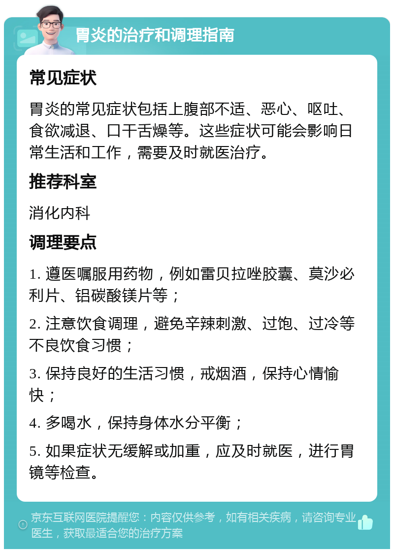 胃炎的治疗和调理指南 常见症状 胃炎的常见症状包括上腹部不适、恶心、呕吐、食欲减退、口干舌燥等。这些症状可能会影响日常生活和工作，需要及时就医治疗。 推荐科室 消化内科 调理要点 1. 遵医嘱服用药物，例如雷贝拉唑胶囊、莫沙必利片、铝碳酸镁片等； 2. 注意饮食调理，避免辛辣刺激、过饱、过冷等不良饮食习惯； 3. 保持良好的生活习惯，戒烟酒，保持心情愉快； 4. 多喝水，保持身体水分平衡； 5. 如果症状无缓解或加重，应及时就医，进行胃镜等检查。