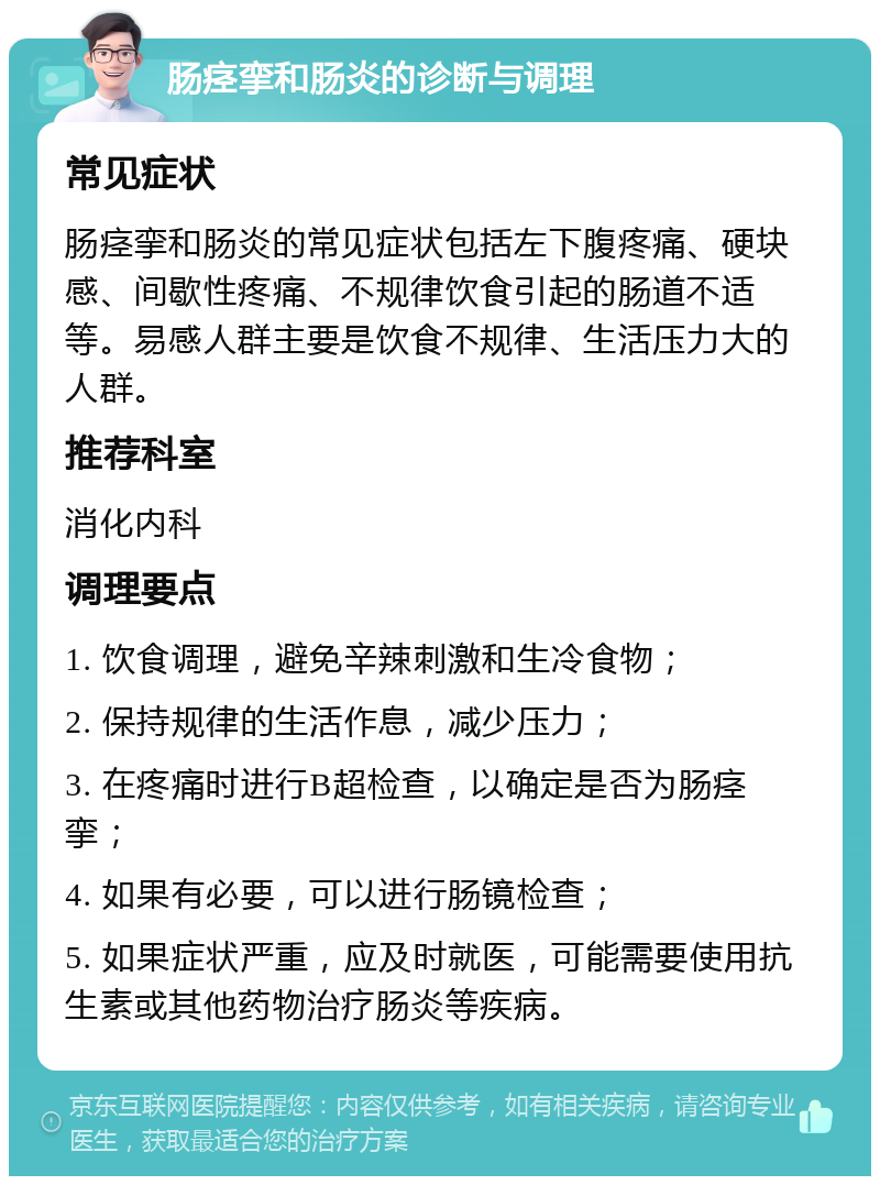 肠痉挛和肠炎的诊断与调理 常见症状 肠痉挛和肠炎的常见症状包括左下腹疼痛、硬块感、间歇性疼痛、不规律饮食引起的肠道不适等。易感人群主要是饮食不规律、生活压力大的人群。 推荐科室 消化内科 调理要点 1. 饮食调理，避免辛辣刺激和生冷食物； 2. 保持规律的生活作息，减少压力； 3. 在疼痛时进行B超检查，以确定是否为肠痉挛； 4. 如果有必要，可以进行肠镜检查； 5. 如果症状严重，应及时就医，可能需要使用抗生素或其他药物治疗肠炎等疾病。