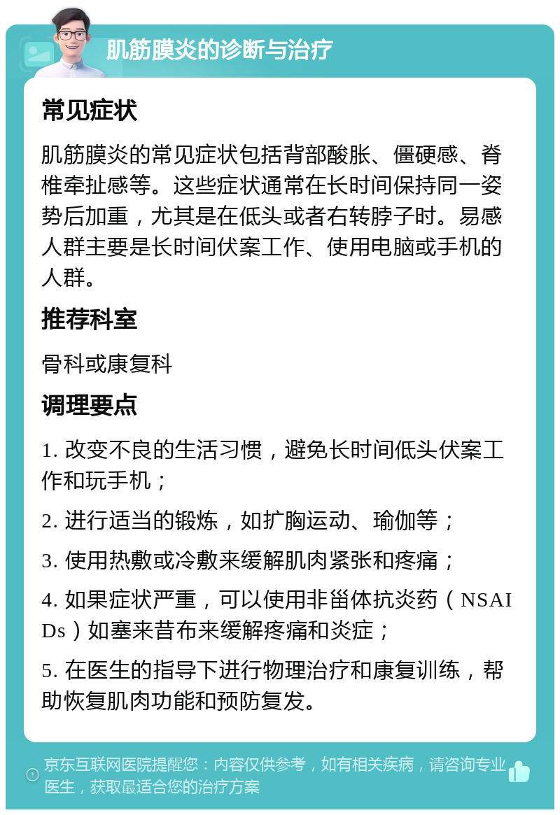 肌筋膜炎的诊断与治疗 常见症状 肌筋膜炎的常见症状包括背部酸胀、僵硬感、脊椎牵扯感等。这些症状通常在长时间保持同一姿势后加重，尤其是在低头或者右转脖子时。易感人群主要是长时间伏案工作、使用电脑或手机的人群。 推荐科室 骨科或康复科 调理要点 1. 改变不良的生活习惯，避免长时间低头伏案工作和玩手机； 2. 进行适当的锻炼，如扩胸运动、瑜伽等； 3. 使用热敷或冷敷来缓解肌肉紧张和疼痛； 4. 如果症状严重，可以使用非甾体抗炎药（NSAIDs）如塞来昔布来缓解疼痛和炎症； 5. 在医生的指导下进行物理治疗和康复训练，帮助恢复肌肉功能和预防复发。