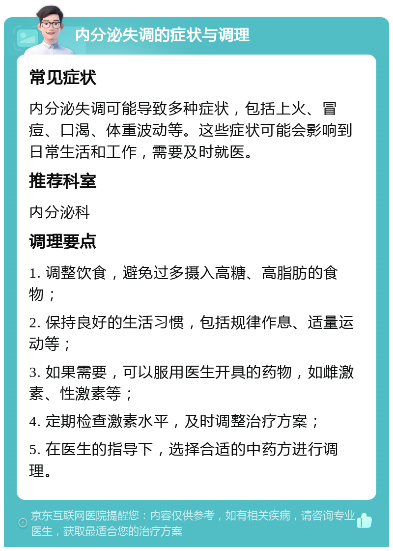 内分泌失调的症状与调理 常见症状 内分泌失调可能导致多种症状，包括上火、冒痘、口渴、体重波动等。这些症状可能会影响到日常生活和工作，需要及时就医。 推荐科室 内分泌科 调理要点 1. 调整饮食，避免过多摄入高糖、高脂肪的食物； 2. 保持良好的生活习惯，包括规律作息、适量运动等； 3. 如果需要，可以服用医生开具的药物，如雌激素、性激素等； 4. 定期检查激素水平，及时调整治疗方案； 5. 在医生的指导下，选择合适的中药方进行调理。