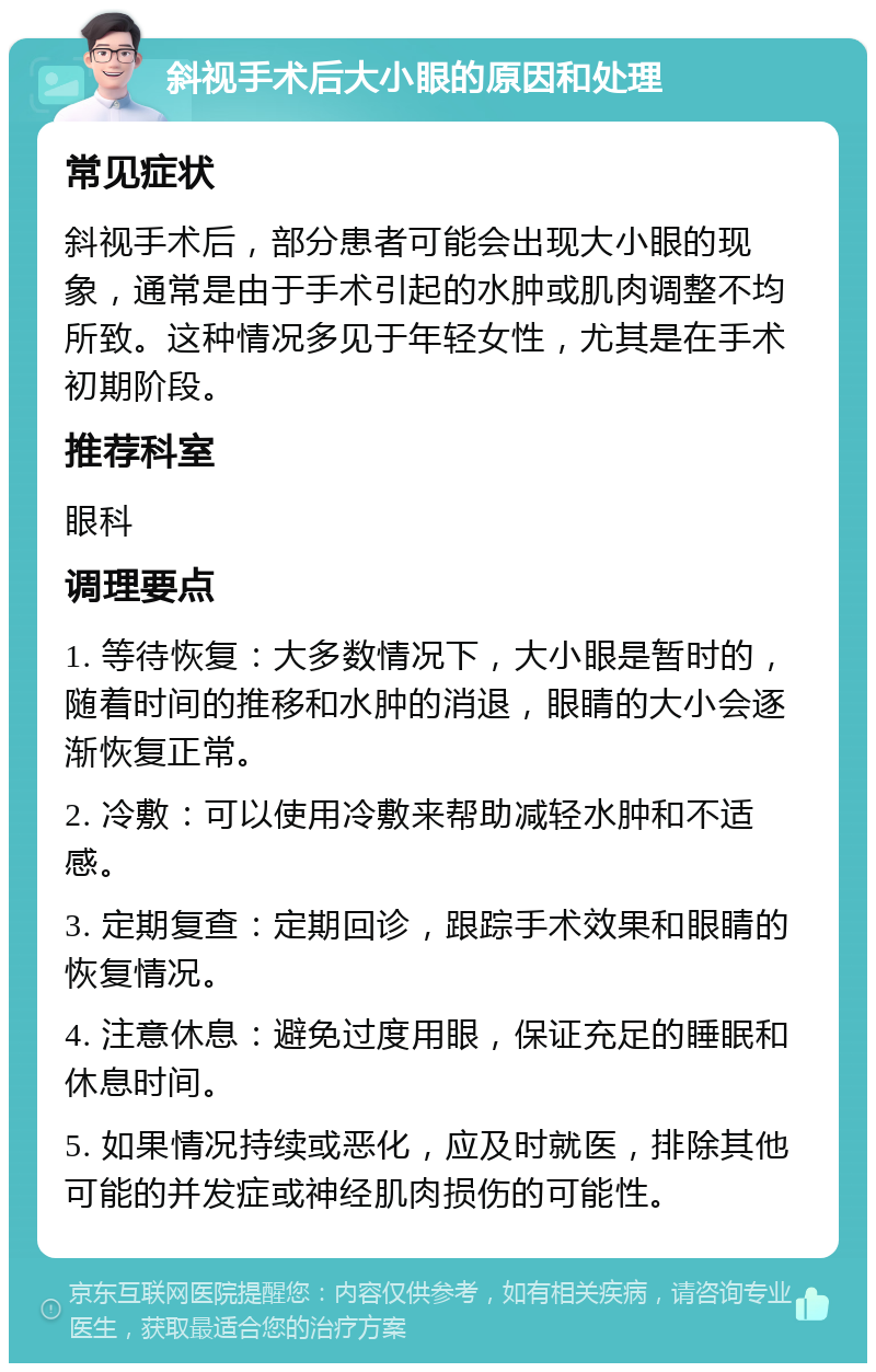 斜视手术后大小眼的原因和处理 常见症状 斜视手术后，部分患者可能会出现大小眼的现象，通常是由于手术引起的水肿或肌肉调整不均所致。这种情况多见于年轻女性，尤其是在手术初期阶段。 推荐科室 眼科 调理要点 1. 等待恢复：大多数情况下，大小眼是暂时的，随着时间的推移和水肿的消退，眼睛的大小会逐渐恢复正常。 2. 冷敷：可以使用冷敷来帮助减轻水肿和不适感。 3. 定期复查：定期回诊，跟踪手术效果和眼睛的恢复情况。 4. 注意休息：避免过度用眼，保证充足的睡眠和休息时间。 5. 如果情况持续或恶化，应及时就医，排除其他可能的并发症或神经肌肉损伤的可能性。