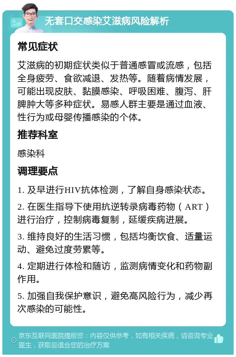 无套口交感染艾滋病风险解析 常见症状 艾滋病的初期症状类似于普通感冒或流感，包括全身疲劳、食欲减退、发热等。随着病情发展，可能出现皮肤、黏膜感染、呼吸困难、腹泻、肝脾肿大等多种症状。易感人群主要是通过血液、性行为或母婴传播感染的个体。 推荐科室 感染科 调理要点 1. 及早进行HIV抗体检测，了解自身感染状态。 2. 在医生指导下使用抗逆转录病毒药物（ART）进行治疗，控制病毒复制，延缓疾病进展。 3. 维持良好的生活习惯，包括均衡饮食、适量运动、避免过度劳累等。 4. 定期进行体检和随访，监测病情变化和药物副作用。 5. 加强自我保护意识，避免高风险行为，减少再次感染的可能性。