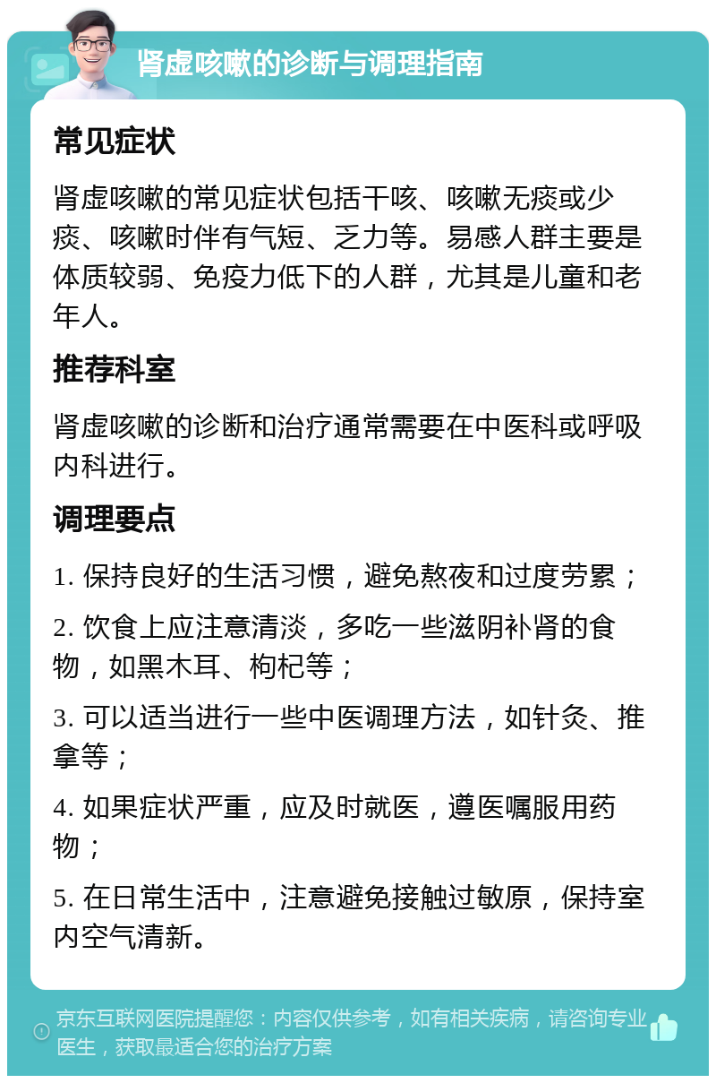 肾虚咳嗽的诊断与调理指南 常见症状 肾虚咳嗽的常见症状包括干咳、咳嗽无痰或少痰、咳嗽时伴有气短、乏力等。易感人群主要是体质较弱、免疫力低下的人群，尤其是儿童和老年人。 推荐科室 肾虚咳嗽的诊断和治疗通常需要在中医科或呼吸内科进行。 调理要点 1. 保持良好的生活习惯，避免熬夜和过度劳累； 2. 饮食上应注意清淡，多吃一些滋阴补肾的食物，如黑木耳、枸杞等； 3. 可以适当进行一些中医调理方法，如针灸、推拿等； 4. 如果症状严重，应及时就医，遵医嘱服用药物； 5. 在日常生活中，注意避免接触过敏原，保持室内空气清新。