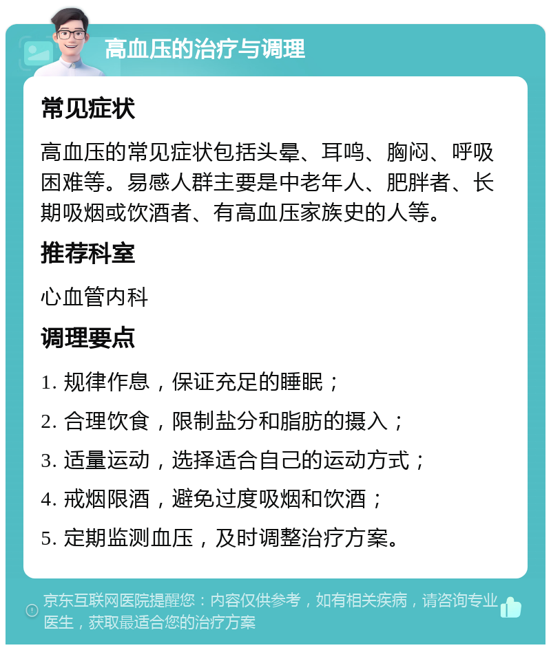 高血压的治疗与调理 常见症状 高血压的常见症状包括头晕、耳鸣、胸闷、呼吸困难等。易感人群主要是中老年人、肥胖者、长期吸烟或饮酒者、有高血压家族史的人等。 推荐科室 心血管内科 调理要点 1. 规律作息，保证充足的睡眠； 2. 合理饮食，限制盐分和脂肪的摄入； 3. 适量运动，选择适合自己的运动方式； 4. 戒烟限酒，避免过度吸烟和饮酒； 5. 定期监测血压，及时调整治疗方案。