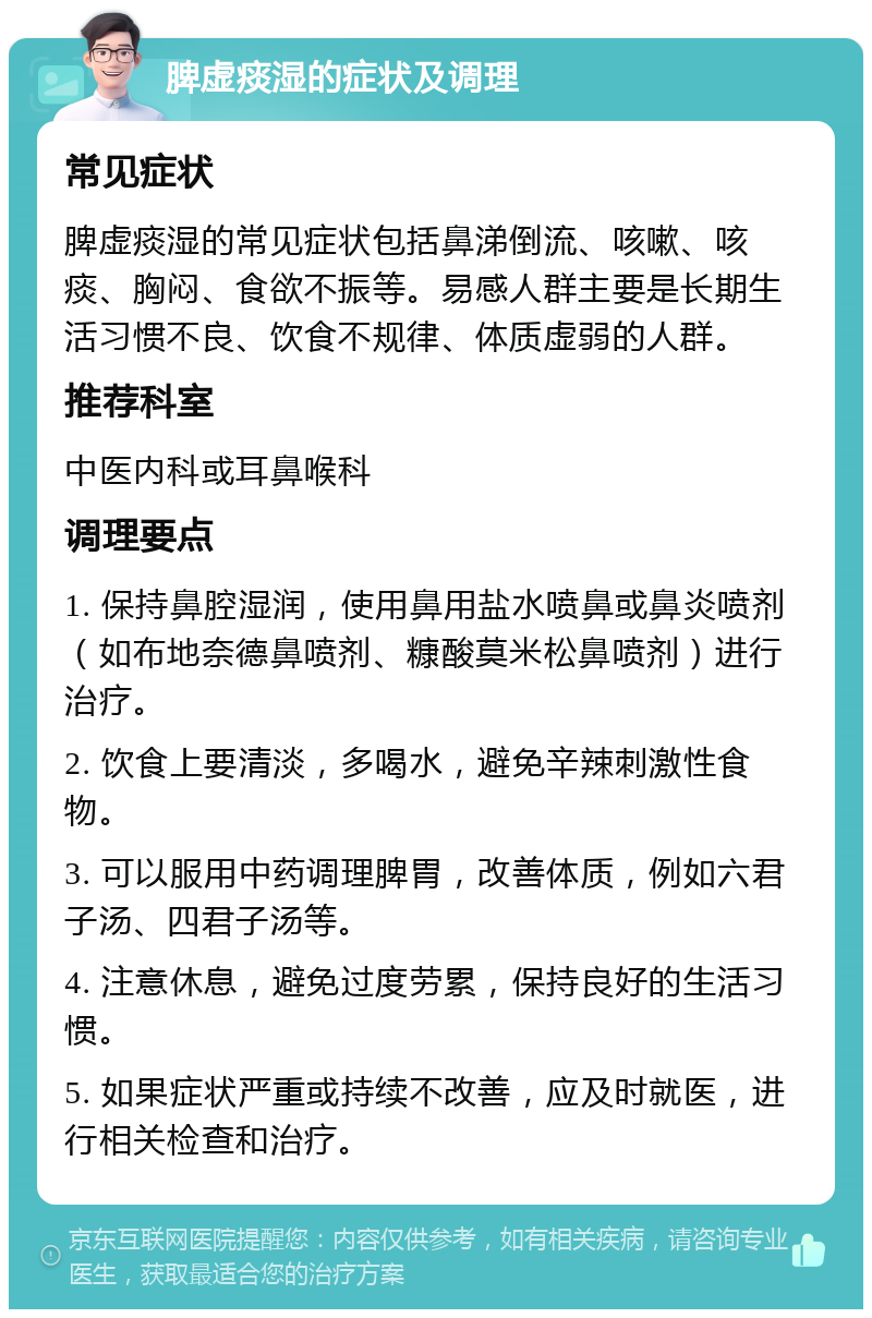 脾虚痰湿的症状及调理 常见症状 脾虚痰湿的常见症状包括鼻涕倒流、咳嗽、咳痰、胸闷、食欲不振等。易感人群主要是长期生活习惯不良、饮食不规律、体质虚弱的人群。 推荐科室 中医内科或耳鼻喉科 调理要点 1. 保持鼻腔湿润，使用鼻用盐水喷鼻或鼻炎喷剂（如布地奈德鼻喷剂、糠酸莫米松鼻喷剂）进行治疗。 2. 饮食上要清淡，多喝水，避免辛辣刺激性食物。 3. 可以服用中药调理脾胃，改善体质，例如六君子汤、四君子汤等。 4. 注意休息，避免过度劳累，保持良好的生活习惯。 5. 如果症状严重或持续不改善，应及时就医，进行相关检查和治疗。