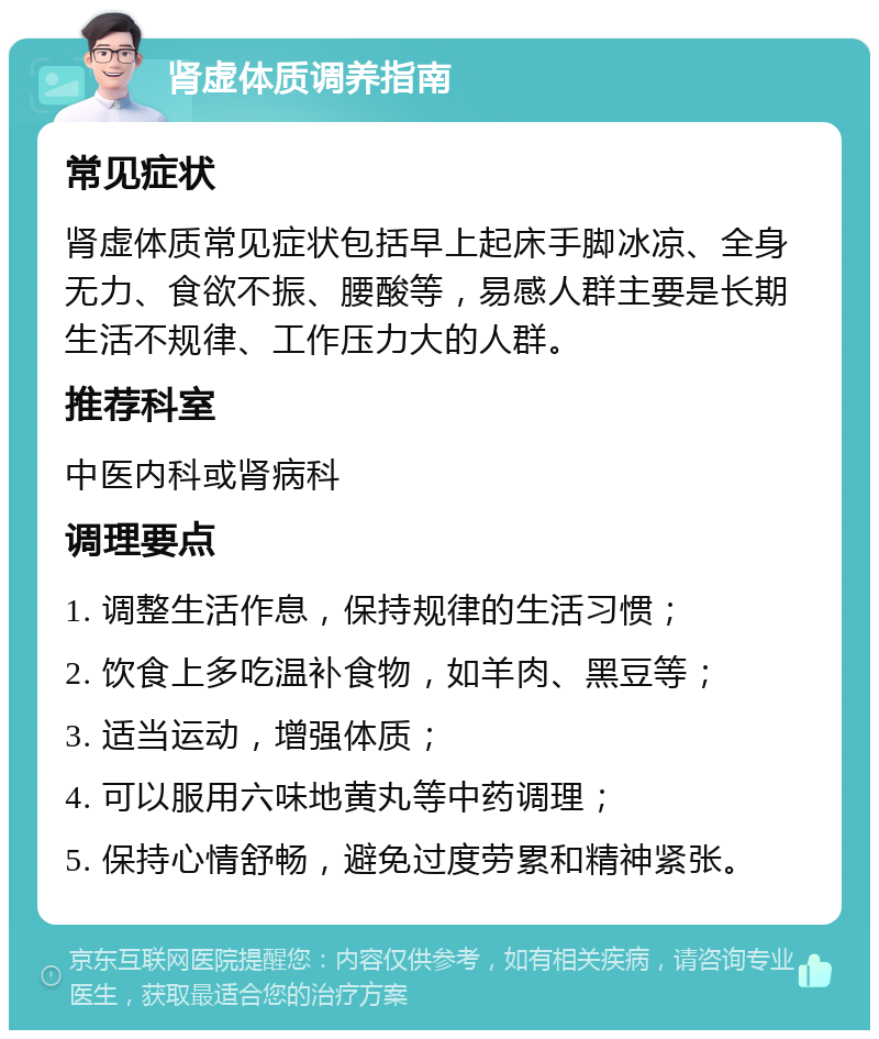 肾虚体质调养指南 常见症状 肾虚体质常见症状包括早上起床手脚冰凉、全身无力、食欲不振、腰酸等，易感人群主要是长期生活不规律、工作压力大的人群。 推荐科室 中医内科或肾病科 调理要点 1. 调整生活作息，保持规律的生活习惯； 2. 饮食上多吃温补食物，如羊肉、黑豆等； 3. 适当运动，增强体质； 4. 可以服用六味地黄丸等中药调理； 5. 保持心情舒畅，避免过度劳累和精神紧张。