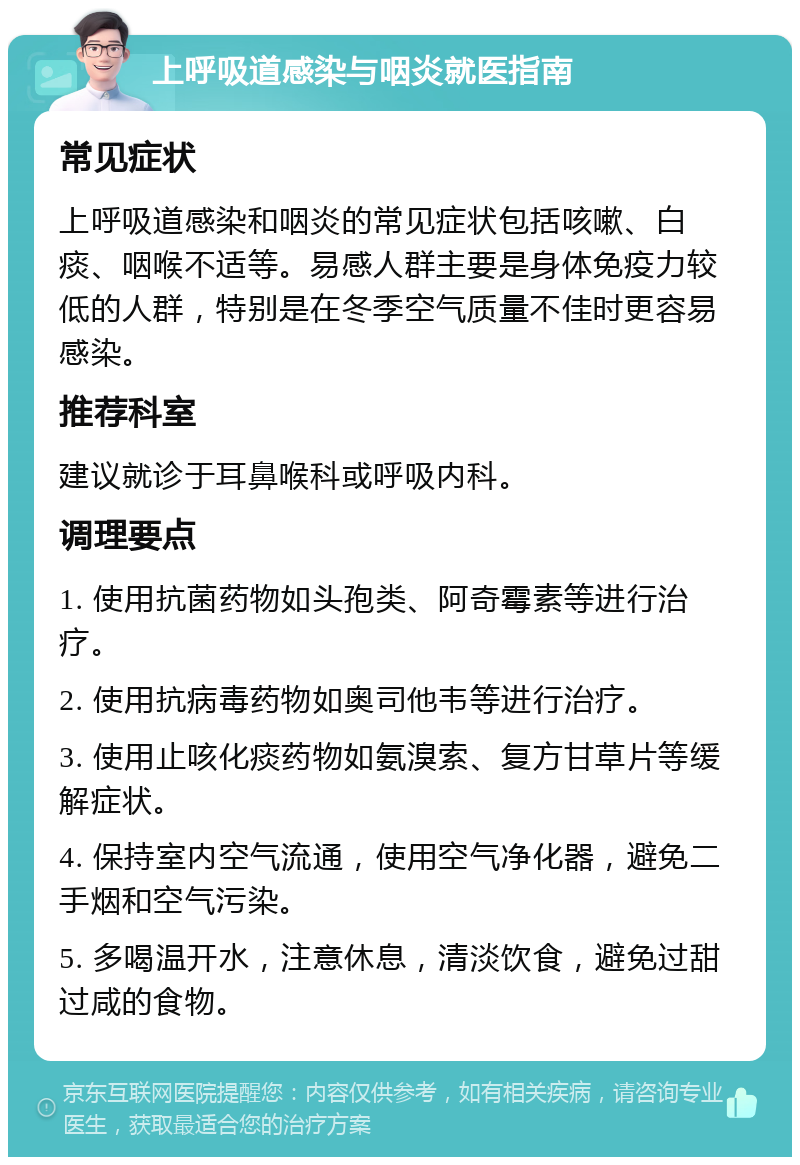 上呼吸道感染与咽炎就医指南 常见症状 上呼吸道感染和咽炎的常见症状包括咳嗽、白痰、咽喉不适等。易感人群主要是身体免疫力较低的人群，特别是在冬季空气质量不佳时更容易感染。 推荐科室 建议就诊于耳鼻喉科或呼吸内科。 调理要点 1. 使用抗菌药物如头孢类、阿奇霉素等进行治疗。 2. 使用抗病毒药物如奥司他韦等进行治疗。 3. 使用止咳化痰药物如氨溴索、复方甘草片等缓解症状。 4. 保持室内空气流通，使用空气净化器，避免二手烟和空气污染。 5. 多喝温开水，注意休息，清淡饮食，避免过甜过咸的食物。