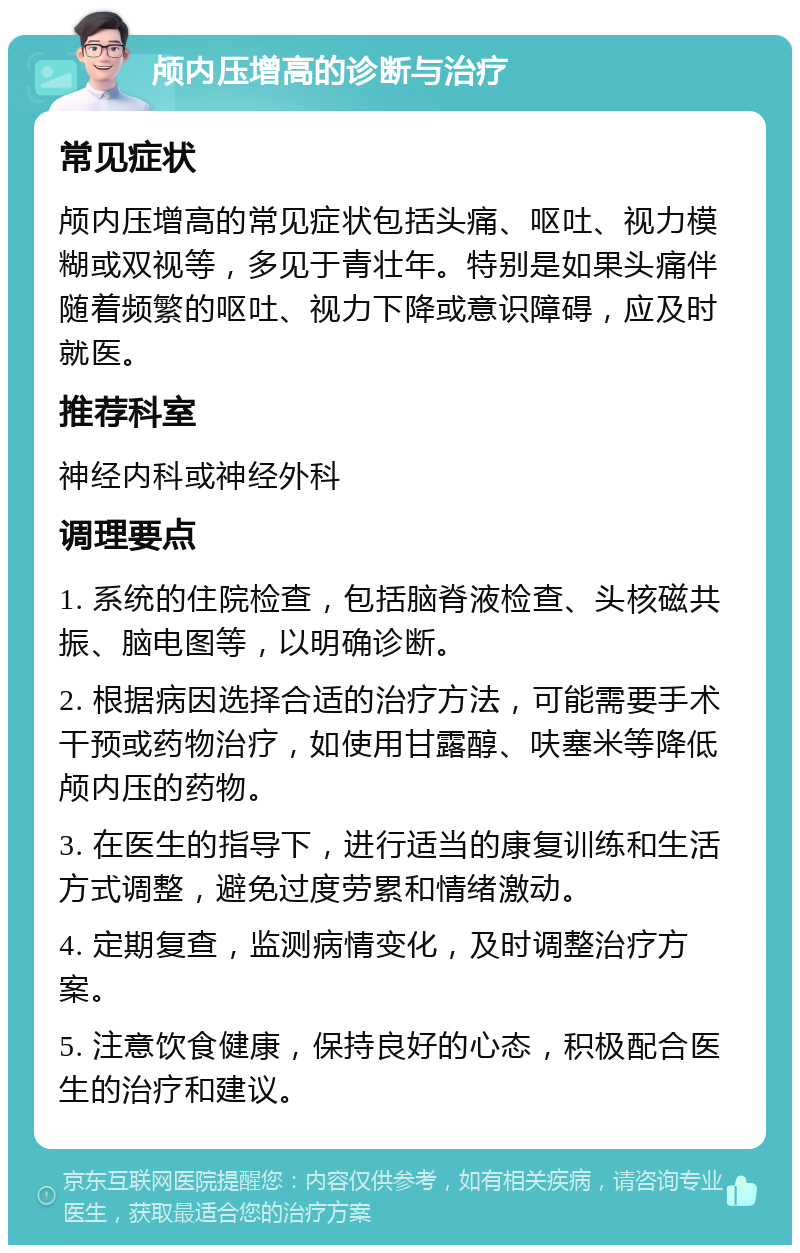 颅内压增高的诊断与治疗 常见症状 颅内压增高的常见症状包括头痛、呕吐、视力模糊或双视等，多见于青壮年。特别是如果头痛伴随着频繁的呕吐、视力下降或意识障碍，应及时就医。 推荐科室 神经内科或神经外科 调理要点 1. 系统的住院检查，包括脑脊液检查、头核磁共振、脑电图等，以明确诊断。 2. 根据病因选择合适的治疗方法，可能需要手术干预或药物治疗，如使用甘露醇、呋塞米等降低颅内压的药物。 3. 在医生的指导下，进行适当的康复训练和生活方式调整，避免过度劳累和情绪激动。 4. 定期复查，监测病情变化，及时调整治疗方案。 5. 注意饮食健康，保持良好的心态，积极配合医生的治疗和建议。